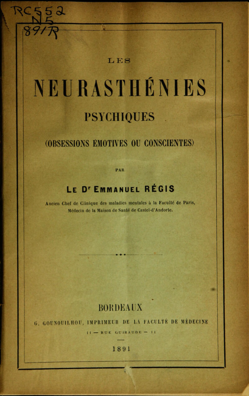 29/7? LES NEURASTHÉNIES PSYCHIQUES (OBSESSIONS ÉMOTIVES OU CONSCIENTES) PAII Le Dr Emmanuel RÉGIS Ancien Cher de Clinique des maladies mentales à la Faculté de Paris, Médecin de la Maison de Santé de Castel-d'Andorle. BOKDKAl'X il. GOUNOUILHOU, IMPRIMEUR DE LA FACULTÉ DE MÉDECINE | [ — R U fc UU1BAUOE - M 1891