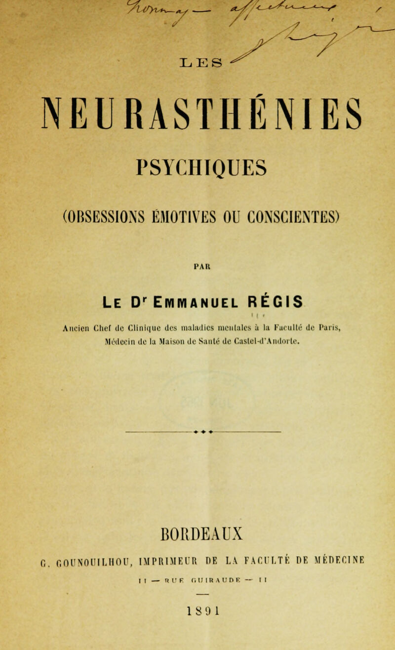 7 /' LES NEURASTHÉNIES PSYCHIQUES (OBSESSIONS ÉMOTIVES OU CONSCIENTES) PAR Le Dr Emmanuel RÉGIS Ancien Chef de Clinique des maladies mentales a la Faculté de Paris, Médecin de la Maison de Santé de Castel-d'Andorte. BORDEAUX O. COUNOUILHOn, IMPRIMEUR DE LA FACULTE DE MEDECINE m — n u f nu ira un f. — t i