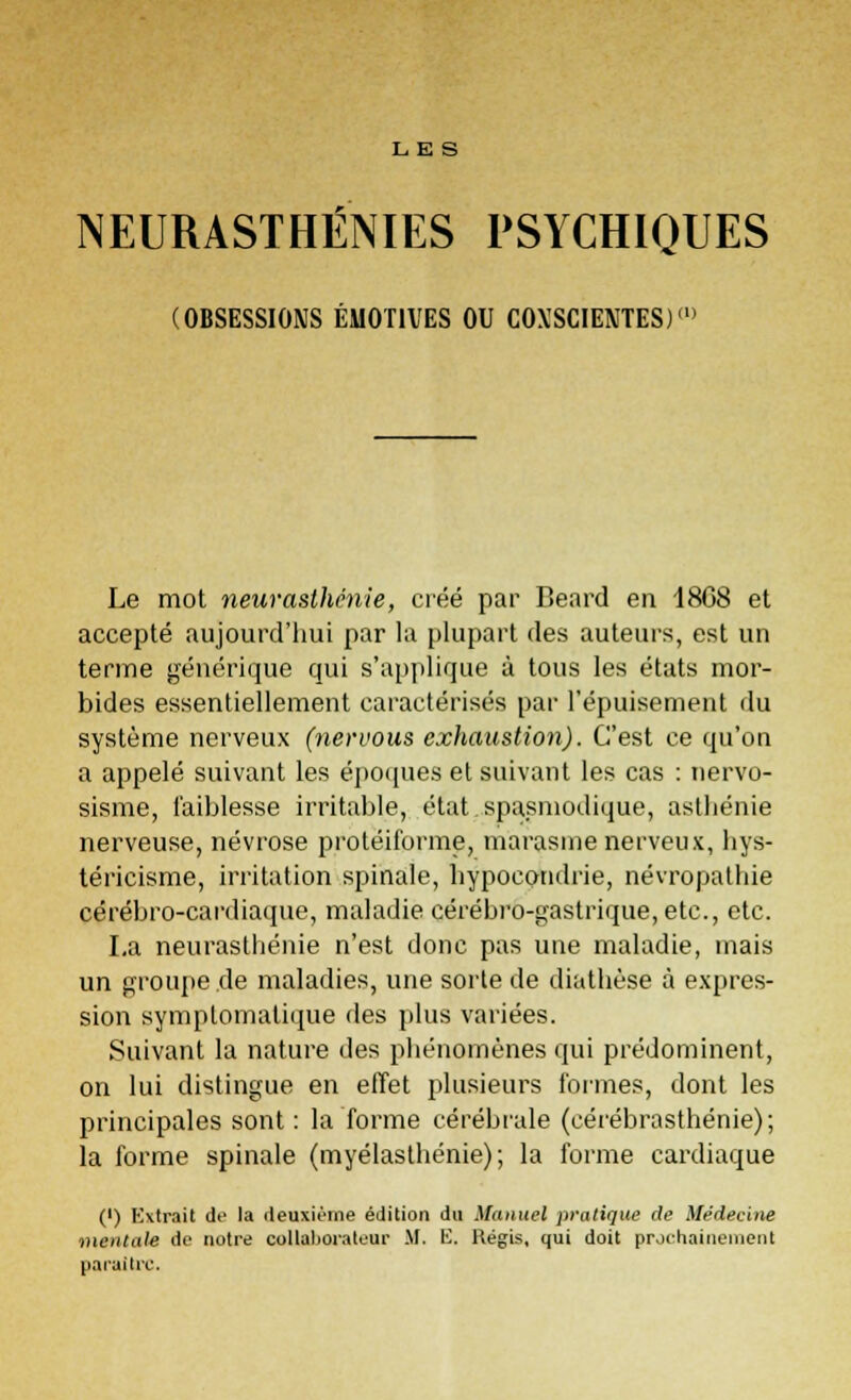 LES NEURASTHÉNIES PSYCHIQUES (OBSESSIONS ÉMOTIVES OU COXSCIENTES)» Le mot neurasthénie, créé par Beard en 18G8 et accepté aujourd'hui par la plupart des auteurs, est un terme générique qui s'applique à tous les états mor- bides essentiellement caractérisés par l'épuisement du système nerveux (nervous exhaustion). C'est ce qu'on a appelé suivant les époques et suivant les cas : nervo- sisme, faiblesse irritable, état.spasmodique, asthénie nerveuse, névrose protéiforme, marasme nerveux, liys- téricisme, irritation spinale, hypocondrie, névropalhie cérébro-cardiaque, maladie cérébro-gastrique, etc., etc. La neurasthénie n'est donc pas une maladie, mais un groupe de maladies, une sorte de diathèse à expres- sion symplomatique des plus variées. Suivant la nature des phénomènes qui prédominent, on lui distingue en effet plusieurs formes, dont les principales sont: la forme cérébrale (cérébrasthénie); la forme spinale (myélasthénie); la forme cardiaque (') Kxtrait de la deuxième édition du Manuel pratique île Médecine mentale de notre collaborateur M. K. Kégis, qui doit prochainement paraître.