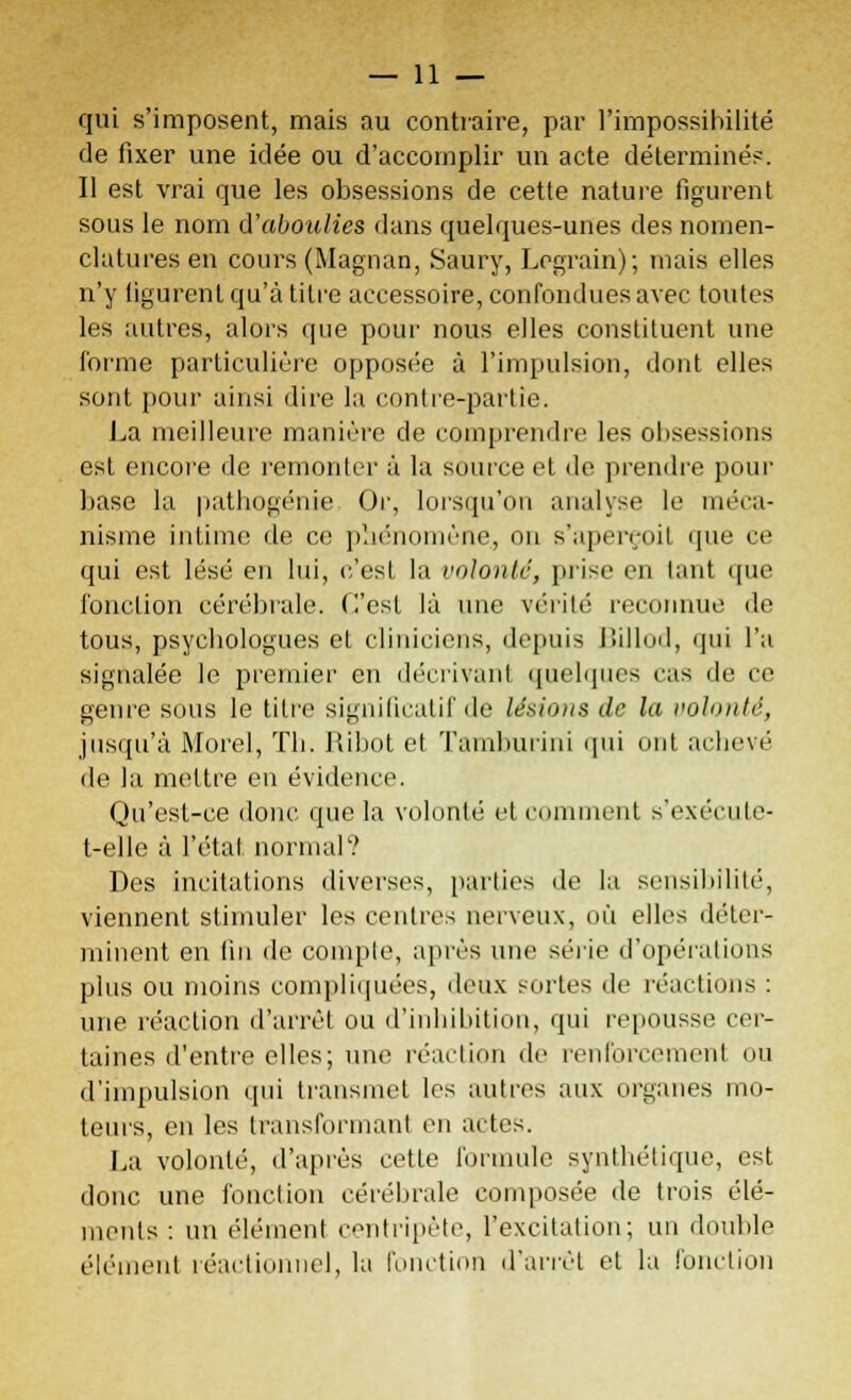 qui s'imposent, mais au contraire, par l'impossibilité de fixer une idée ou d'accomplir un acte déterminés. Il est vrai que les obsessions de cette nature figurent sous le nom d'aboulies dans quelques-unes des nomen- clatures en cours (Magnan, Saury, Lcgrain); mais elles n'y figurent qu'à titre accessoire, confondues avec toutes les autres, alors que pour nous elles constituent une forme particulière opposée à l'impulsion, dont elles sont pour ainsi dire la contre-partie. La meilleure manière de comprendre les obsessions est encore de remonter à la source et de prendre pour base la pathogénie. Or, lorsqu'on analyse le méca- nisme intime de ce phénomène, on s'aperçoit que ce qui est lésé en lui, c'est la volonté, prise en tant que fonction cérébrale. (Test là une vérité reconnue de tous, psychologues cl cliniciens, depuis Billod, qui l'a signalée le premier en décrivant quelques cas de ce genre sous le titre significatif de lésions de la volonté, jusqu'à Morel, Th. Ribot et Tamburini qui ont achevé de la mettre en évidence. Qu'est-ce donc que la volonté et comment s'exëcute- t-elle à l'état normal*? Des incitations diverses, parties de la sensibilité, viennent stimuler les centres nerveux, où elles déter- minent en 1111 de compte, après une série d'opérations plus ou moins compliquées, deux sortes de réactions : une réaction d'arrêt ou d'inhibition, qui repousse cer- taines d'entre elles; une réaction de renforcement ou d'impulsion qui transmet les autres aux organes mo- teurs, en les transformant en actes. La volonté, d'après cette foi-mule synthétique, est donc une fonction cérébrale composée de trois élé- ments : un élément centripète, l'excitation; un double élément îéactioiinel, la fonction d'arrêt et la fonction