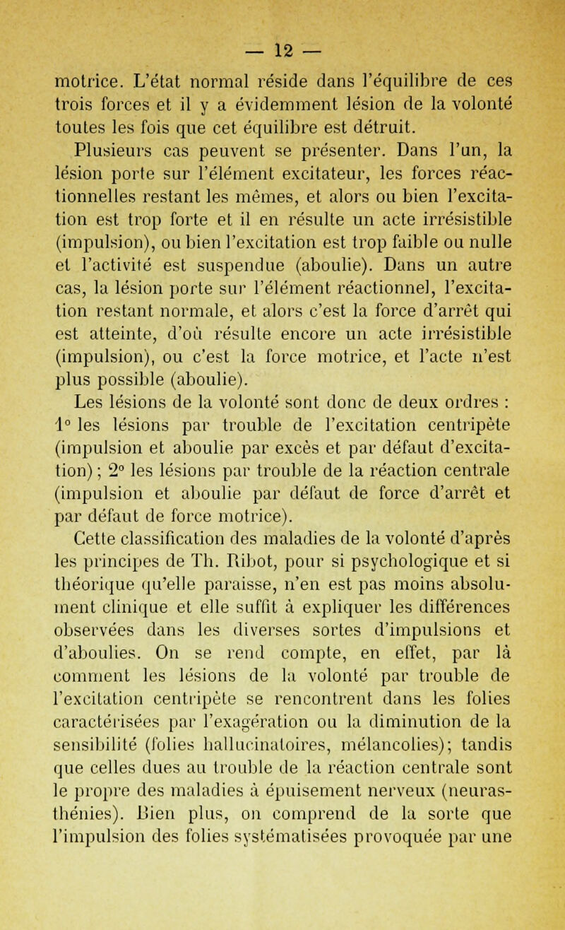 motrice. L'état normal réside dans l'équilibre de ces trois forces et il y a évidemment lésion de la volonté toutes les fois que cet équilibre est détruit. Plusieurs cas peuvent se présenter. Dans l'un, la lésion porte sur l'élément excitateur, les forces réac- tionnelles restant les mêmes, et alors ou bien l'excita- tion est trop forte et il en résulte un acte irrésistible (impulsion), ou bien l'excitation est trop faible ou nulle et l'activité est suspendue (aboulie). Dans un autre cas, la lésion porte sur l'élément réactionne], l'excita- tion restant normale, et alors c'est la force d'arrêt qui est atteinte, d'où résulte encore un acte irrésistible (impulsion), ou c'est la force motrice, et l'acte n'est plus possible (aboulie). Les lésions de la volonté sont donc de deux ordres : 1° les lésions par trouble de l'excitation centripète (impulsion et aboulie par excès et par défaut d'excita- tion) ; 2° les lésions par trouble de la réaction centrale (impulsion et aboulie par défaut de force d'arrêt et par défaut de force motrice). Cette classification des maladies de la volonté d'après les principes de Th. Ribot, pour si psychologique et si théorique qu'elle paraisse, n'en est pas moins absolu- ment clinique et elle suffit à expliquer les différences observées dans les diverses sortes d'impulsions et d'aboulies. On se rend compte, en effet, par là comment les lésions de la volonté par trouble de l'excitation centripète se rencontrent dans les folies caractérisées par l'exagération ou la diminution de la sensibilité (folies hallucinatoires, mélancolies); tandis que celles dues au trouble de la réaction centrale sont le propre des maladies à épuisement nerveux (neuras- thénies). Bien plus, on comprend de la sorte que l'impulsion des folies systématisées provoquée par une