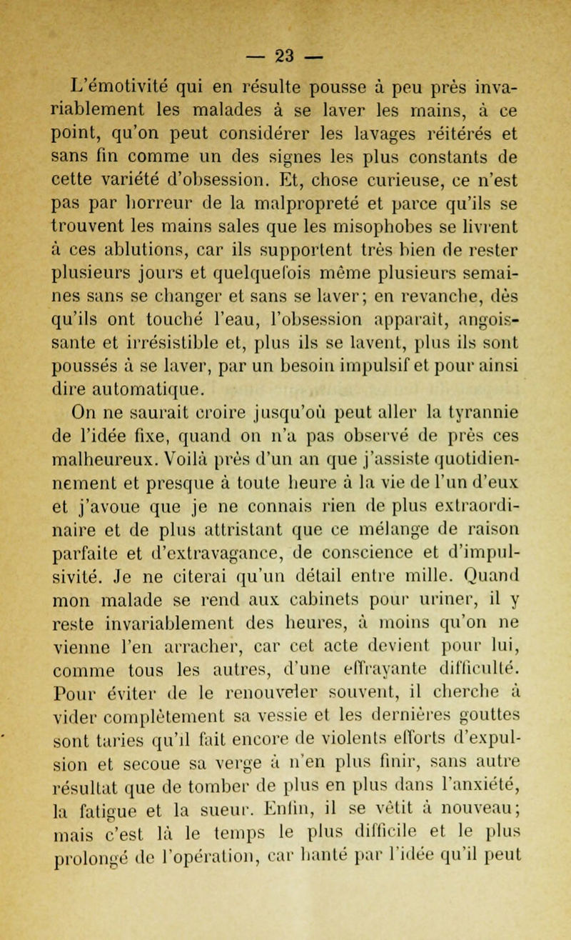 L'émotivité qui en résulte pousse à peu près inva- riablement les malades à se laver les mains, à ce point, qu'on peut considérer les lavages réitérés et sans fin comme un des signes les plus constants de cette variété d'obsession. Et, chose curieuse, ce n'est pas par horreur de la malpropreté et parce qu'ils se trouvent les mains sales que les misophobes se livrent à ces ablutions, car ils supportent très bien de rester plusieurs jours et quelquefois même plusieurs semai- nes sans se changer et sans se laver; en revanche, dès qu'ils ont touché l'eau, l'obsession apparaît, angois- sante et irrésistible et, plus ils se lavent, plus ils sont poussés à se laver, par un besoin impulsif et pour ainsi dire automatique. On ne saurait croire jusqu'où peut aller la tyrannie de l'idée fixe, quand on n'a pas observé de près ces malheureux. Voilà près d'un an que j'assiste quotidien- nement et presque à toute heure à la vie de l'un d'eux et j'avoue que je ne connais rien de plus extraordi- naire et de plus attristant que ce mélange de raison parfaite et d'extravagance, de conscience et d'impul- sivité. Je ne citerai qu'un détail entre mille. Quand mon malade se rend aux cabinets pour uriner, il y reste invariablement des heures, à moins qu'on ne vienne l'en arracher, car cet acte devient pour lui, comme tous les autres, d'une effrayante difficulté. Pour éviter de le renouveler souvent, il cherche à vider complètement sa vessie et les dernières gouttes sont taries qu'il fait encore de violents efforts d'expul- sion et secoue sa verge à n'en plus finir, sans autre résultat que de tomber de plus en plus dans l'anxiété, la fatigue et la sueur. Enfin, il se vêtit à nouveau; mais c'est là le temps le plus difficile et le plus prolongé de l'opération, car hanté par l'idée qu'il peut