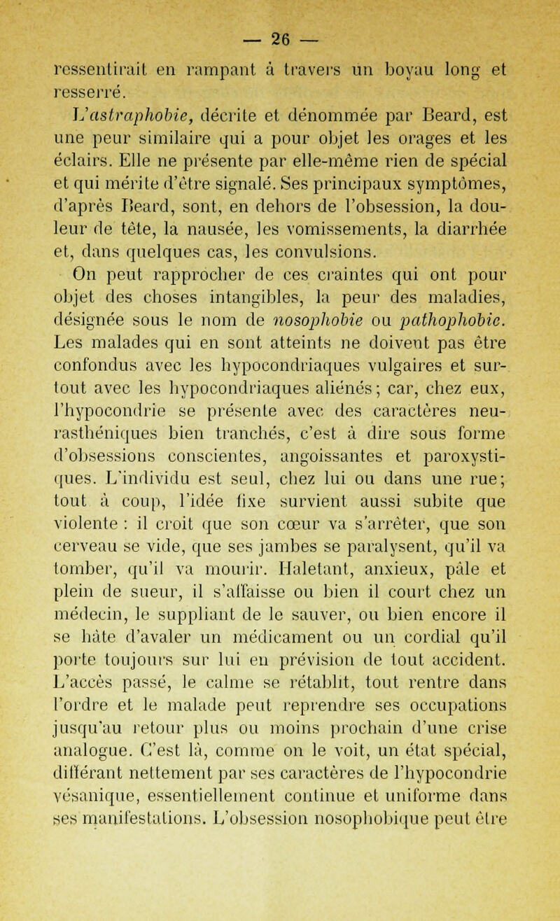 ressentirait en rampant à travers un boyau long et resserré. L'astraphobie, décrite et dénommée par Beard, est une peur similaire qui a pour objet les orages et les éclairs. Elle ne présente par elle-même rien de spécial et qui mérite d'être signalé. Ses principaux symptômes, d'après Beard, sont, en dehors de l'obsession, la dou- leur de tète, la nausée, les vomissements, la diarrhée et, dans quelques cas, les convulsions. On peut rapprocher de ces craintes qui ont pour objet des choses intangibles, la peur des maladies, désignée sous le nom de nosophobie ou pathophobic. Les malades qui en sont atteints ne doivent pas être confondus avec les hypocondriaques vulgaires et sur- tout avec les hypocondriaques aliénés; car, chez eux, l'hypocondrie se présente avec des caractères neu- rasthéniques bien tranchés, c'est à dire sous forme d'obsessions conscientes, angoissantes et paroxysti- ques. L'individu est seul, chez lui ou dans une rue; tout à coup, l'idée iixe survient aussi subite que violente : il croit que son cœur va s'arrêter, que son cerveau se vide, que ses jambes se paralysent, qu'il va tomber, qu'il va mourir. Haletant, anxieux, pâle et plein de sueur, il s'affaisse ou bien il court chez un médecin, le suppliant de le sauver, ou bien encore il se hâte d'avaler un médicament ou un cordial qu'il porte toujours sur lui en prévision de tout accident. L'accès passé, le calme se rétablit, tout rentre dans l'ordre et le malade peut reprendre ses occupations jusqu'au retour plus ou moins prochain d'une crise analogue. C'est là, comme on le voit, un état spécial, différant nettement par ses caractères de l'hypocondrie vésanique, essentiellement continue et uniforme dans ses manifestations. L'obsession nosophobique peut être