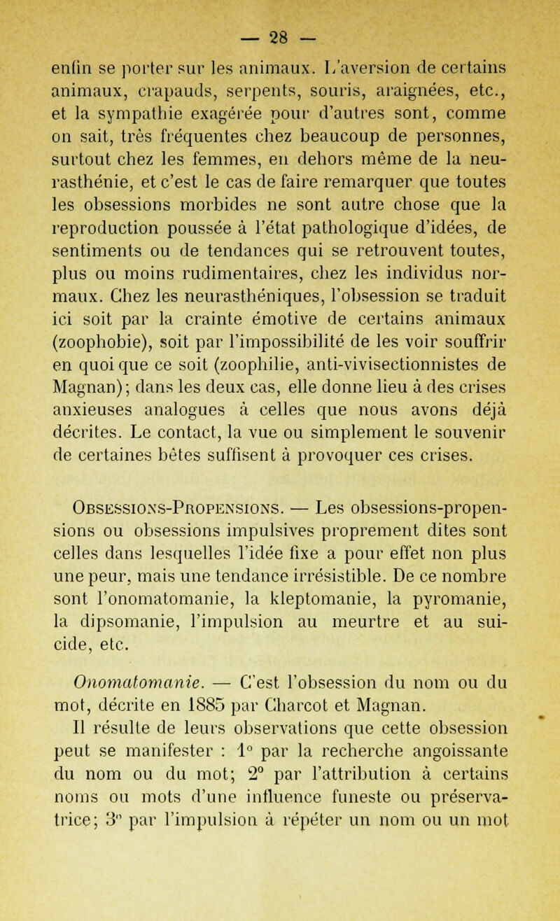 enlin se porter sur les animaux. L'aversion de certains animaux, crapauds, serpents, souris, araignées, etc., et la sympathie exagérée pour d'autres sont, comme on sait, très fréquentes chez beaucoup de personnes, surtout chez les femmes, en dehors même de la neu- rasthénie, et c'est le cas de faire remarquer que toutes les obsessions morbides ne sont autre chose que la reproduction poussée à l'état pathologique d'idées, de sentiments ou de tendances qui se retrouvent toutes, plus ou moins rudimentaires, chez les individus nor- maux. Chez les neurasthéniques, l'obsession se traduit ici soit par la crainte émotive de certains animaux (zoophobie), soit par l'impossibilité de les voir souffrir en quoique ce soit (zoophilie, anti-vivisectionnistes de Magnan); dans les deux cas, elle donne lieu à des crises anxieuses analogues à celles que nous avons déjà décrites. Le contact, la vue ou simplement le souvenir de certaines bêtes suffisent à provoquer ces crises. Obsessions-Propensions. — Les obsessions-propen- sions ou obsessions impulsives proprement dites sont celles dans lesquelles l'idée fixe a pour effet non plus une peur, mais une tendance irrésistible. De ce nombre sont l'onomatomanie, la kleptomanie, la pyromanie, la dipsomanie, l'impulsion au meurtre et au sui- cide, etc. Onomatomanie. — C'est l'obsession du nom ou du mot, décrite en 1885 par Charcot et Magnan. Il résulte de leurs observations que cette obsession peut se manifester : 1° par la recherche angoissante du nom ou du mot; 2° par l'attribution à certains noms ou mots d'une influence funeste ou préserva- trice; 3 par l'impulsion à répéter un nom ou un mot