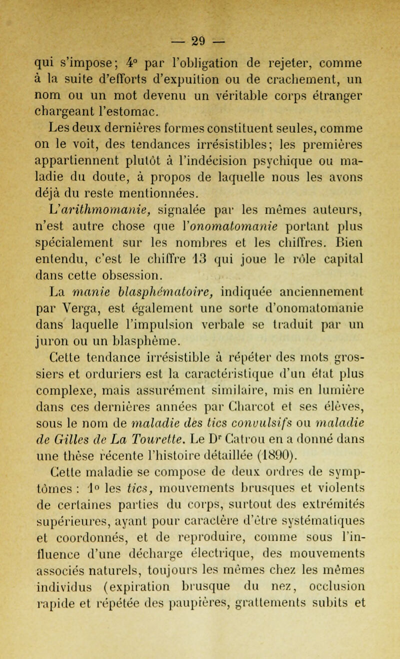 qui s'impose; 4° par l'obligation de rejeter, comme à la suite d'efforts d'expuition ou de crachement, un nom ou un mot devenu un véritable corps étranger chargeant l'estomac. Les deux dernières formes constituent seules, comme on le voit, des tendances irrésistibles; les premières appartiennent plutôt à l'indécision psychique ou ma- ladie du doute, à propos de laquelle nous les avons déjà du reste mentionnées. h'arithmomanie, signalée par les mêmes auteurs, n'est autre chose que Vonomatomanie portant plus spécialement sur les nombres et les chiffres. Bien entendu, c'est le chiffre 13 qui joue le rôle capital dans cette obsession. La manie blasphématoire, indiquée anciennement par Verga, est également une sorte d'onomatom'anie dans laquelle l'impulsion verbale se traduit par un juron ou un blasphème. Cette tendance irrésistible à répéter des mots gros- siers et orduriers est la caractéristique d'un état plus complexe, mais assurément similaire, mis en lumière dans ces dernières années par Charcot et ses élèves, sous le nom de maladie des tics conuulsifs ou maladie de Gilles de La Tourelle. Le Dr Catrou en a donné dans une thèse récente l'histoire détaillée (1890). Cette maladie se compose de deux ordres de symp- tômes : 1° les tics, mouvements brusques et violents de certaines parties du corps, surtout des extrémités supérieures, ayant pour caractère d'être systématiques et coordonnés, et de reproduire, comme sous l'in- fluence d'une décharge électrique, des mouvements associés naturels, toujours les mêmes chez les mêmes individus (expiration brusque du nez, occlusion rapide et répétée des paupières, grattements subits et