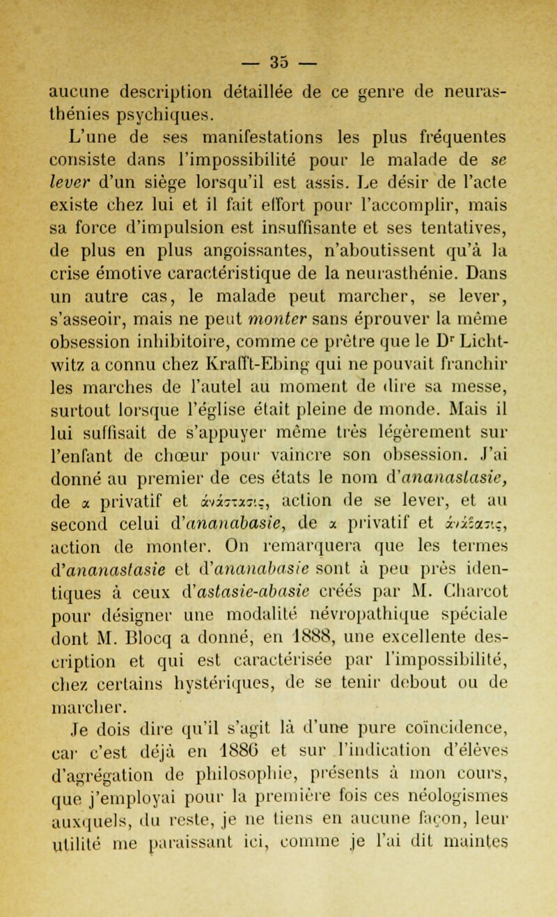 aucune description détaillée de ce genre de neuras- thénies psychiques. L'une de ses manifestations les plus fréquentes consiste dans l'impossibilité pour le malade de se lever d'un siège lorsqu'il est assis. Le désir de l'acte existe chez lui et il fait effort pour l'accomplir, mais sa force d'impulsion est insuffisante et ses tentatives, de plus en plus angoissantes, n'aboutissent qu'à la crise émotive caractéristique de la neurasthénie. Dans un autre cas, le malade peut marcher, se lever, s'asseoir, mais ne peut monter sans éprouver la même obsession inhibitoire, comme ce prêtre que le Dr Licht- witz a connu chez Krafft-Ebing qui ne pouvait franchir les marches de l'autel au moment de dire sa messe, surtout lorsque l'église était pleine de monde. Mais il lui suffisait de s'appuyer même très légèrement sur l'enfant de chœur pour vaincre son obsession. J'ai donné au premier de ces états le nom d'ananasiasie, de a privatif et xûr.x-j'.z, action de se lever, et au second celui d'anaiiabasie, de a privatif et âviSanç, action de monter. On remarquera que les termes d'ananastasie et d'ananabasic sont à peu près iden- tiques à ceux d'astasic-abasie créés par M. Charcot pour désigner une modalité névropathique spéciale dont M. Blocq a donné, en 1888, une excellente des- cription et qui est caractérisée par l'impossibilité, chez certains hystériques, de se tenir debout ou de marcher. Je dois dire qu'il s'agit là d'une pure coïncidence, ear c'est déjà en 188G et sur l'indication d'élèves d'agrégation de philosophie, présents à mon cours, que j'employai pour la première fois ces néologismes auxquels, du reste, je ne tiens en aucune façon, leur utilité me paraissant ici, comme je l'ai dit maintes