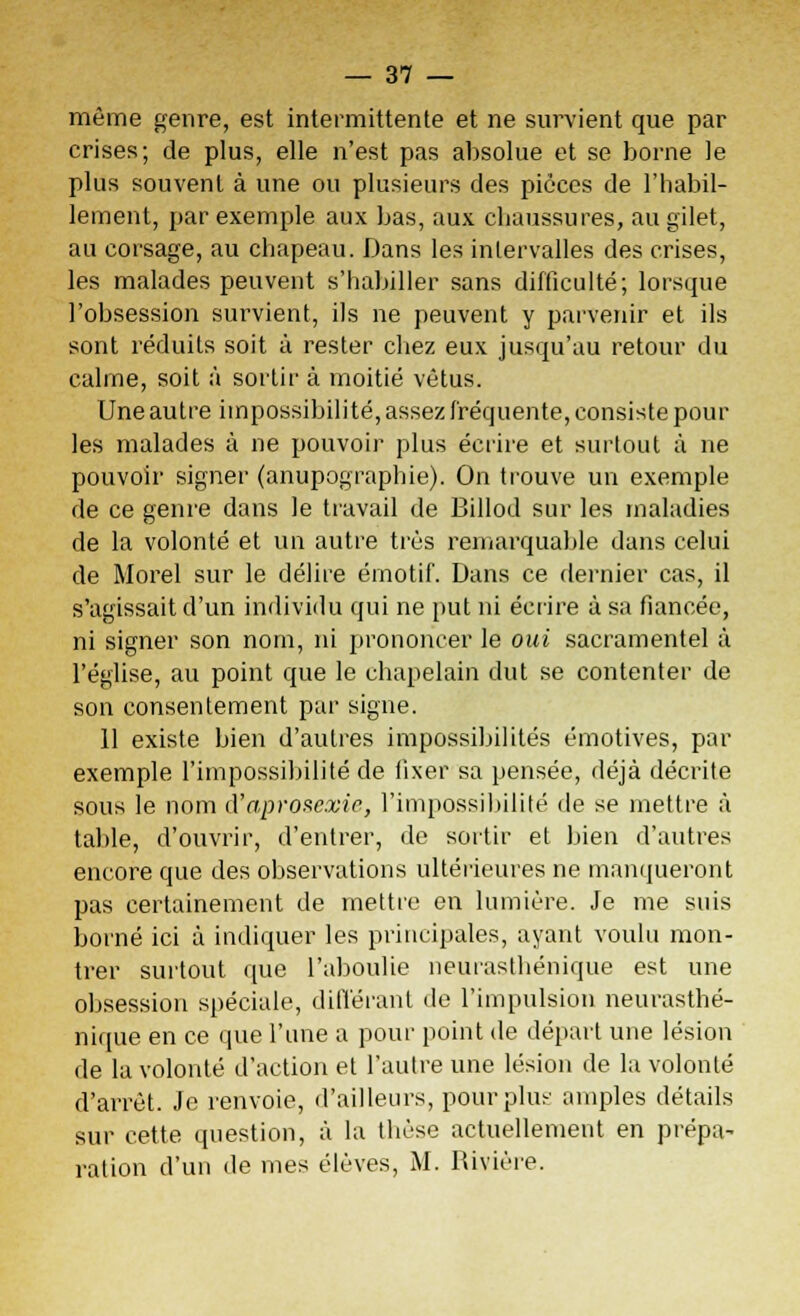 même genre, est intermittente et ne survient que par crises; de plus, elle n'est pas absolue et se borne le plus souvent à une ou plusieurs des pièces de l'habil- lement, par exemple aux bas, aux chaussures, au gilet, au corsage, au chapeau. Dans les intervalles des crises, les malades peuvent s'habiller sans difficulté; lorsque l'obsession survient, ils ne peuvent y parvenir et ils sont réduits soit à rester chez eux jusqu'au retour du calme, soit à sortir à moitié vêtus. Une autre impossibilité, assez fréquente, consiste pour les malades à ne pouvoir plus écrire et surtout à ne pouvoir signer (anupographie). On trouve un exemple de ce genre dans le travail de Billod sur les maladies de la volonté et un autre très remarquable dans celui de Morel sur le délire émotif. Dans ce dernier cas, il s'agissait d'un individu qui ne put ni écrire à sa fiancée, ni signer son nom, ni prononcer le oui sacramentel à l'église, au point que le chapelain dut se contenter de son consentement par signe. 11 existe bien d'autres impossibilités émotives, par exemple l'impossibilité de fixer sa pensée, déjà décrite sous le nom d'aprosexie, l'impossibilité de se mettre à table, d'ouvrir, d'entrer, de sortir et bien d'autres encore que des observations ultérieures ne manqueront pas certainement de mettre en lumière. Je me suis borné ici à indiquer les principales, ayant voulu mon- trer surtout que l'aboulie neurasthénique est une obsession spéciale, différant de l'impulsion neurasthé- nique en ce que l'une a pour point de départ une lésion de la volonté d'action et l'autre une lésion de la volonté d'arrêt. Je renvoie, d'ailleurs, pour plus amples détails sur cette question, à la thèse actuellement en prépa- ration d'un de mes élèves, M. Rivière.