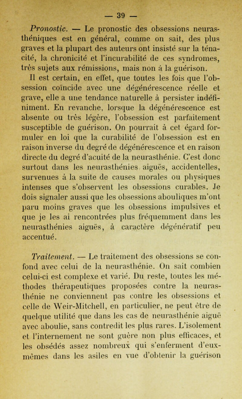 Pronostic. — Le pronostic des obsessions neuras- théniques est en général, comme on sait, des plus graves et la plupart des auteurs ont insisté sur la téna- cité, la chronicité et l'incurabilité de ces syndromes, très sujets aux rémissions, mais non à la guérison. Il est certain, en effet, que toutes les fois que l'ob- session coïncide avec une dégénérescence réelle et grave, elle a une tendance naturelle à persister indéfi- niment. En revanche, lorsque la dégénérescence est absente ou très légère, l'obsession est parfaitement susceptible de guérison. On pourrait à cet égard for- muler en loi que la curabilité de l'obsession est en raison inverse du degré de dégénérescence et en raison directe du degré d'acuité de la neurasthénie. C'est donc surtout dans les neurasthénies aiguës, accidentelles, survenues à la suite de causes morales ou physiques intenses que s'observent les obsessions curables. Je dois signaler aussi que les obsessions abouliques m'ont paru moins graves que les obsessions impulsives et que je les ai rencontrées plus fréquemment dans les neurasthénies aiguës, à caractère dégénératif peu accentué. Traitement. — Le traitement des obsessions se con- fond avec celui de la neurasthénie. On sait combien celui-ci est complexe et varié. Du reste, toutes les mé- thodes thérapeutiques proposées contre la neuras- thénie ne conviennent pas contre les obsessions et celle de Weir-Mitchell, en particulier, ne peut être de quelque utilité que dans les cas de neurasthénie aiguë avec aboulie, sans contredit les plus rares. L'isolement et l'internement ne sont guère non plus efficaces, et les obsédés assez nombreux qui s'enferment d'eux- mêmes dans les asiles en vue d'obtenir la guérison