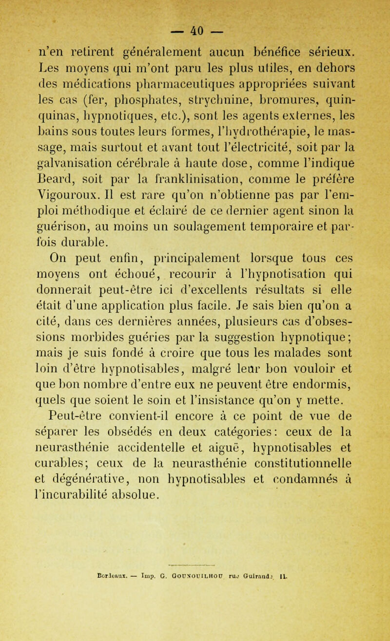 n'en retirent généralement aucun bénéfice sérieux. Les moyens qui m'ont paru les plus utiles, en dehors des médications pharmaceutiques appropriées suivant les cas (fer, phosphates, strychnine, bromures, quin- quinas, hypnotiques, etc.), sont les agents externes, les bains sous toutes leurs formes, l'hydrothérapie, le mas- sage, mais surtout et avant tout l'électricité, soit par la galvanisation cérébrale à haute dose, comme l'indique Beard, soit par la franklinisation, comme le préfère Vigouroux. Il est rare qu'on n'obtienne pas par l'em- ploi méthodique et éclairé de ce dernier agent sinon la guérison, au moins un soulagement temporaire et par- fois durable. On peut enfin, principalement lorsque tous ces moyens ont échoué, recourir à l'hypnotisation qui donnerait peut-être ici d'excellents résultats si elle était d'une application plus facile. Je sais bien qu'on a cité, dans ces dernières années, plusieurs cas d'obses- sions morbides guéries parla suggestion hypnotique; mais je suis fondé à croire que tous les malades sont loin d'être hypnotisables, malgré leur bon vouloir et que bon nombre d'entre eux ne peuvent être endormis, quels que soient le soin et l'insistance qu'on y mette. Peut-être convient-il encore à ce point de vue de séparer les obsédés en deux catégories: ceux de la neurasthénie accidentelle et aiguë, hypnotisables et curables; ceux de la neurasthénie constitutionnelle et dégénérative, non hypnotisables et condamnés à l'incurabilité absolue. Bcrltftux. — Icip. G. QOUN'OIULHOU ru.- Guirand-' 11.