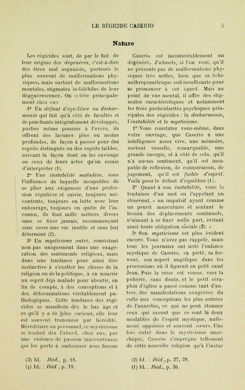 Nature Les régicides sont, de par le fait de leur origine des dégénérés, c'est-à-dire des êtres mal organisés, porteurs le plus souvent de malformations phy- siques, mais surtout de malformations mentales, stigmates indélébiles de leur dégénérescence. On relève principale- ment chez eux 1° Un défaut d'équilibre ou dishar- monie qui fait qu'à côté de facultés et de penchants intégralement développés, parfois même poussés à l'excès, ils offrent des lacunes plus ou moins profondes, de façon à passer pour des esprits distingués ou des esprits faibles, suivant la façon dont on les envisage ou ceux de leurs actes qu'on essaie d'interpréter (1). 2° Une instabilité maladive, sous l'influence de laquelle incapables de se plier aux exigences d'une profes- sion régulière et suivie, toujours mé- contents, toujours en lutte avec leur entourage, toujours en quête de l'in- connu, ils font mille métiers divers sans se fixer jamais, recommençant sans cesse une vie inutile et sans but déterminé (2). 3° Un mysticisme outré, consistant non pas uniquement dans une exagé- ration des sentiments religieux, mais dans une tendance pour ainsi dire instinctive à s'exalter les choses de la religion ou de la politique, à en nourrir un esprit déjà malade pour aboutir, en fin de compte, à des conceptions et à des déterminations véritablement pa- thologiques. Cette tendance des régi- cides se manifeste dès le bas âge et ce qu'il y a de Jplus curieux, elle leur est souvent transmise par hérédité. Héréditaire ou personnel,ce mysticisme se traduit dès l'abord, chez eux, par une violence de passion inaccoutumée qui les porte à embrasser avec fureur Caserio est incontestablement un dégénéré. J'admets, si l'on veut, qu'il ne présente pas de malformations phy- siques très nettes, bien que sa fiche anthropométrique soit insuffisante pour se prononcer à cet égard. Mais au point de vue mental, il offre des stig- mates caractéristiques et notamment les trois particularités psychiques prin- cipales des régicides : la désharmonie, l'instabilité et le mysticisme. 1 Vous constatez vous-même, dans votre ouvrage, que Caserio a une intelligence assez vive, une mémoire, surtout visuelle, remarquable, une grande énergie, et à côté de cela, qu'il n'a aucun sentiment, qu'il est inca- pable de réflexion, de comparaison, de jugement, qu'il est faible d'esprit. Voilà pour le défaut d'équilibre (1). 2° Quant à son instabilité, vous la traduisez d'un mot en l'appelant un itinérant, i< un impulsif ayant comme un prurit musculaire et sentant le besoin des déplacements continuels, n'aimant à se fixer nulle part, évitant ainsi toute obligation sociale (2). » 3° Son mysticisme est plus évident encore. Vous n'avez pas rappelé, mais tous les journaux ont noté l'enfance mystique de Caserio, sa piété, sa fer- veur, son aspect angélique dans les processions où il figurait en petit saint Jean. Puis la crise est venue, vers la puberté, sans doute, et le petit séra- phin d'église a passé comme tant d'au- tres, des manifestations exagérées du culte aux conceptions les plus outrées de l'anarchie, ce qui ne peut étonner ceux qui savent que ce sont là deux modalités de l'esprit mystique, nulle- ment opposées et souvent sœurs. Une fois entré dans le mysticisme anar- chique, Caserio s'imprègne tellement de cette nouvelle religion qu'à l'instar (3) Id. Jbid., p. 18. (2) Id. : Ibid.,p. 27, 28.