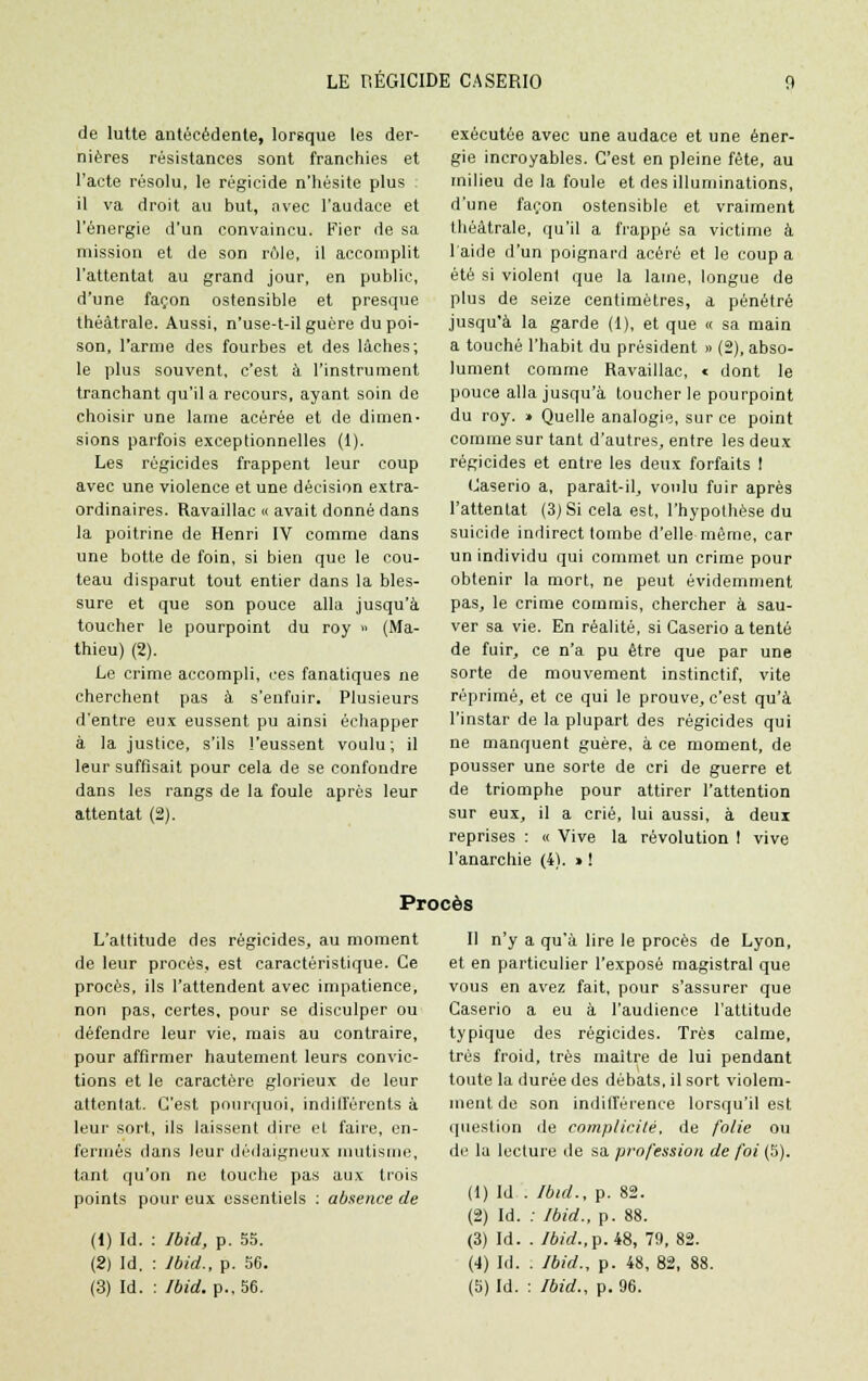 de lutte antécédente, lorsque les der- nières résistances sont franchies et l'acte résolu, le régicide n'hésite plus il va droit au but, avec l'audace et l'énergie d'un convaincu. Fier de sa mission et de son rôle, il accomplit l'attentat au grand jour, en public, d'une façon ostensible et presque théâtrale. Aussi, n'use-t-il guère du poi- son, l'arme des fourbes et des lâches; le plus souvent, c'est à l'instrument tranchant qu'il a recours, ayant soin de choisir une lame acérée et de dimen- sions parfois exceptionnelles (1). Les régicides frappent leur coup avec une violence et une décision extra- ordinaires. Ravaillac « avait donné dans la poitrine de Henri IV comme dans une botte de foin, si bien que le cou- teau disparut tout entier dans la bles- sure et que son pouce alla jusqu'à toucher le pourpoint du roy » (Ma- thieu) (2). Le crime accompli, ces fanatiques ne cherchent pas à s'enfuir. Plusieurs d'entre eux eussent pu ainsi échapper à la justice, s'ils l'eussent voulu; il leur suffisait pour cela de se confondre dans les rangs de la foule après leur attentat (2). exécutée avec une audace et une éner- gie incroyables. C'est en pleine fête, au milieu de la foule et des illuminations, d'une façon ostensible et vraiment théâtrale, qu'il a frappé sa victime à l'aide d'un poignard acéré et le coup a été si violent que la lame, longue de plus de seize centimètres, a pénétré jusqu'à la garde (1), et que « sa main a touché l'habit du président » (2), abso- lument comme Ravaillac, « dont le pouce alla jusqu'à toucher le pourpoint du roy. » Quelle analogie, sur ce point comme sur tant d'autres, entre les deux régicides et entre les deux forfaits I Caserio a, parait-il, voulu fuir après l'attentat (3) Si cela est, l'hypothèse du suicide indirect tombe d'elle même, car un individu qui commet un crime pour obtenir la mort, ne peut évidemment pas, le crime commis, chercher à sau- ver sa vie. En réalité, si Caserio a tenté de fuir, ce n'a pu être que par une sorte de mouvement instinctif, vite réprimé, et ce qui le prouve, c'est qu'à l'instar de la plupart des régicides qui ne manquent guère, à ce moment, de pousser une sorte de cri de guerre et de triomphe pour attirer l'attention sur eux, il a crié, lui aussi, à deux reprises : « Vive la révolution I vive l'anarchie (4). » ! Procès L'attitude des régicides, au moment de leur procès, est caractéristique. Ce procès, ils l'attendent avec impatience, non pas, certes, pour se disculper ou défendre leur vie, mais au contraire, pour affirmer hautement leurs convic- tions et le caractère glorieux de leur attentat. C'est pourquoi, indifférents à leur sort, ils laissent dire et faire, en- fermés dans leur dédaigneux mutisme, tant qu'on ne touche pas aux trois points pour eux essentiels : absence de (1) Id. : Ibid, p. 55. (2) Id. : Jbid., p. 56. Il n'y a qu'à lire le procès de Lyon, et en particulier l'exposé magistral que vous en avez fait, pour s'assurer que Caserio a eu à l'audience l'attitude typique des régicides. Très calme, très froid, très maître de lui pendant toute la durée des débats, il sort violem- ment de son indilférence lorsqu'il est question de complicité, de folie ou de la lecture de sa profession de foi (5). (1) Id . Ibid., p. 82. (2) Id. : Jbid., p. 88. (3) Id. . Ibid.,p. 48, 79, 82. (4) Id. . Ibid., p. 48, 82, 88.