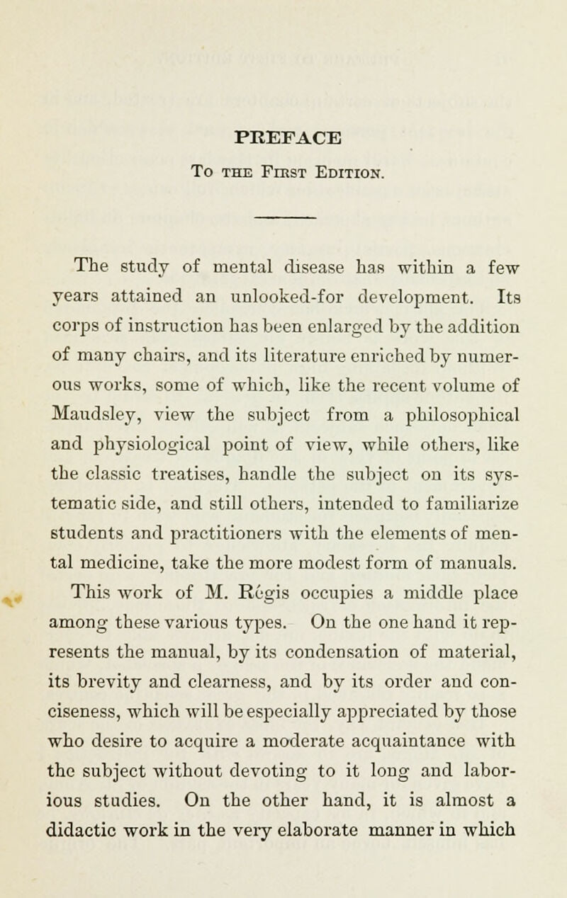 PREFACE To the First Edition. The study of mental disease has within a few years attained an unlooked-for development. Its corps of instruction has been enlarged by the addition of many chairs, and its literature enriched by numer- ous works, some of which, like the recent volume of Maudsley, view the subject from a philosophical and physiological point of view, while others, like the classic treatises, handle the subject on its sys- tematic side, and still others, intended to familiarize students and practitioners with the elements of men- tal medicine, take the more modest form of manuals. This work of M. Regis occupies a middle place among these various types. Ou the one hand it rep- resents the manual, by its condensation of material, its brevity and clearness, and by its order and con- ciseness, which will be especially appreciated by those who desire to acquire a moderate acquaintance with the subject without devoting to it long and labor- ious studies. On the other hand, it is almost a didactic work in the veiy elaborate manner in which