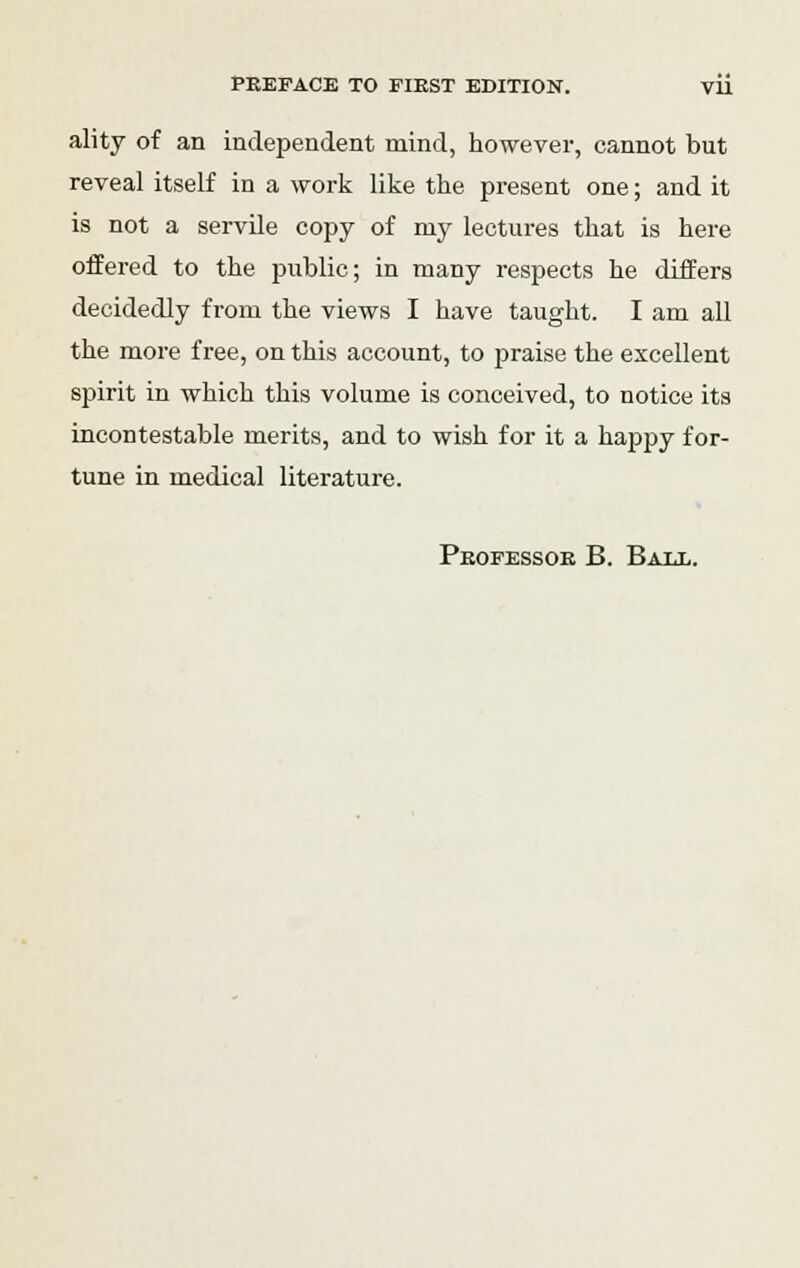 ality of an independent mind, however, cannot but reveal itself in a work like the present one; and it is not a servile copy of my lectures that is here offered to the public; in many respects he differs decidedly from the views I have taught. I am all the more free, on this account, to praise the excellent spirit in which this volume is conceived, to notice its incontestable merits, and to wish for it a happy for- tune in medical literature. Professor B. Bale.