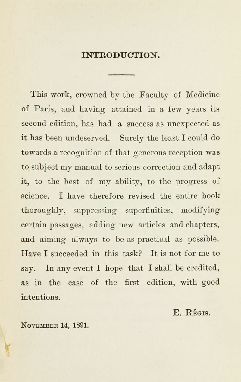 INTRODUCTION. This work, crowned by the Faculty of Medicine of Paris, and having attained in a few years its second edition, has had a success as unexpected as it has been undeserved. Surely the least I could do towards a recognition of that generous reception was to subject my manual to serious correction and adapt it, to the best of my ability, to the progress of science. I have therefore revised the entire book thoroughly, suppressing superfluities, modifying certain passages, adding new articles and chapters, and aiming always to be as practical as possible. Have I succeeded in this task? It is not for me to say. In any event I hope that I shall be credited, as iD the case of the first edition, with good intentions. E. Regis. November 14, 1891.