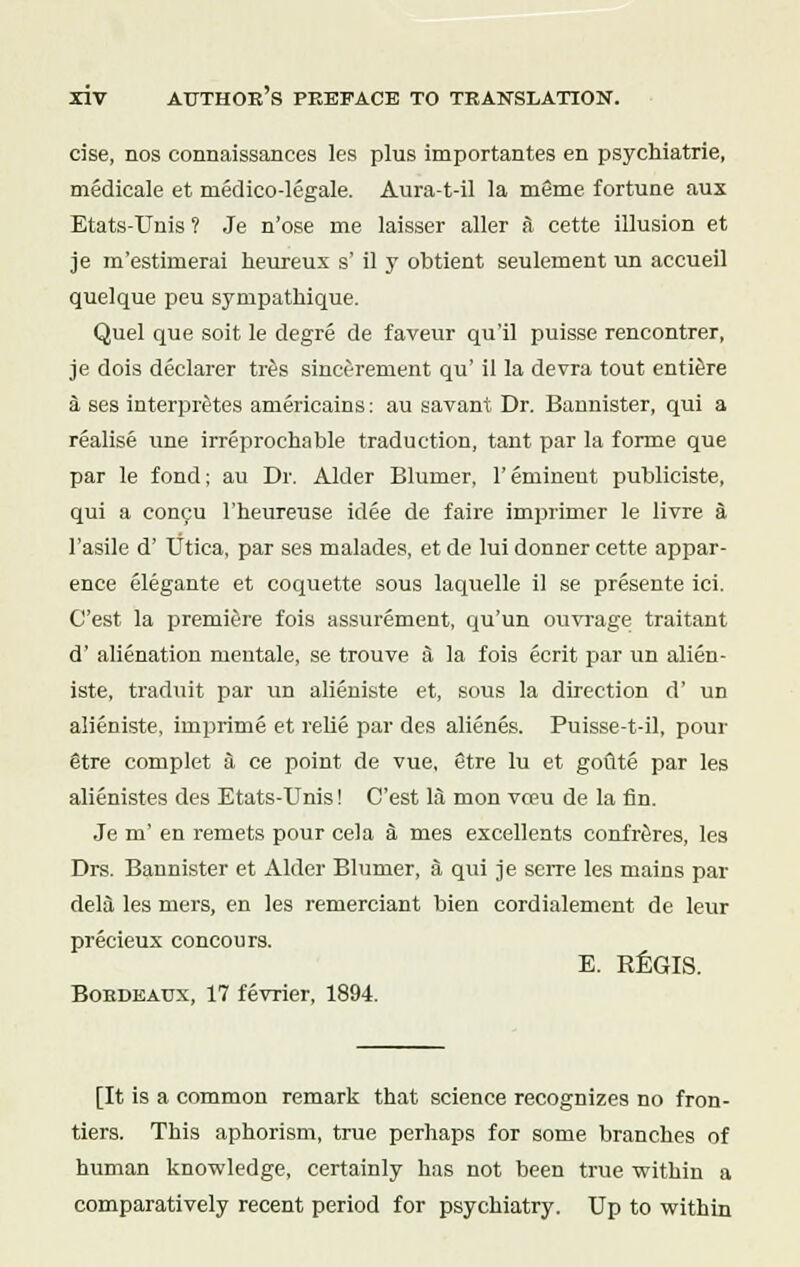 cise, nos connaissances les plus importantes en psychiatrie, medicale et medico-legale. Aura-t-il la meme fortune aux Etats-Unis ? Je n'ose me laisser aller a cette illusion et je m'estinierai heureux s' il y obtient seulement un accueil quel que peu sympathique. Quel que soit le degre de faveur qu'il puisse rencontrer, je dois declarer tres sincerement qu' il la devra tout entiere a ses interpretes americains: au savant Dr. Bannister, qui a realise une irreprochable traduction, tant par la forme que par le fond; au Dr. Alder Blurner, 1'eminent publiciste, qui a concu l'heureuse idee de faire imprimer le livre a l'asile d' Utica, par ses malades, et de lui donner cette appar- ence elegante et coquette sous laquelle il se presente ici. C'est la premiere fois assurement, qu'un ouvrage traitant d' alienation mentale, se trouve a la fois ecrit par un alien- iste, traduit par un alieniste et, sous la direction d' ud alieniste. imprime et relie par des alienes. Puisse-t-il, pour @tre complet a ce point de vue, 8tre lu et gotlte par les alienistes des Etats-Unis! C'est la mon voeu de la fin. Je m' en remets pour cela a mes excellents confreres, les Drs. Bannister et Alder Blurner, a qui je serre les mains par dela les mers, en les remereiant bien cordialement de leur precieux concours. E. REGIS. Bordeaux, 17 fevrier, 1894. [It is a common remark that science recognizes no fron- tiers. This aphorism, true perhaps for some branches of human knowledge, certainly has not been true within a comparatively recent period for psychiatry. Up to within