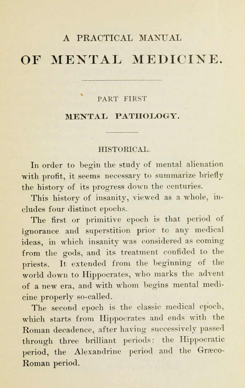 A PRACTICAL MANUAL OF MENTAL MEDICINE. PART FIRST MENTAL PATHOLOGY. HISTORICAL. In order to begin the study of mental alienation with profit, it seems necessary to summarize briefly the history of its progress down the centuries. This history of insanity, viewed as a whole, in- cludes four distinct epochs. The first or primitive epoch is that period of ignorance and superstition prior to any medical ideas, in which insanity was considered as coming from the gods, and its treatment confided to the priests. It extended from the Leginning of the world down to Hippocrates, who marks the advent of a new era, and with whom begins mental medi- cine properly so-called. The second epoch is the classic medical epoch, which starts from Hippocrates and ends with the Roman decadence, after having successively passed through three brilliant periods: the Hippocratic period, the Alexandrine period and the Graco- Roman period.