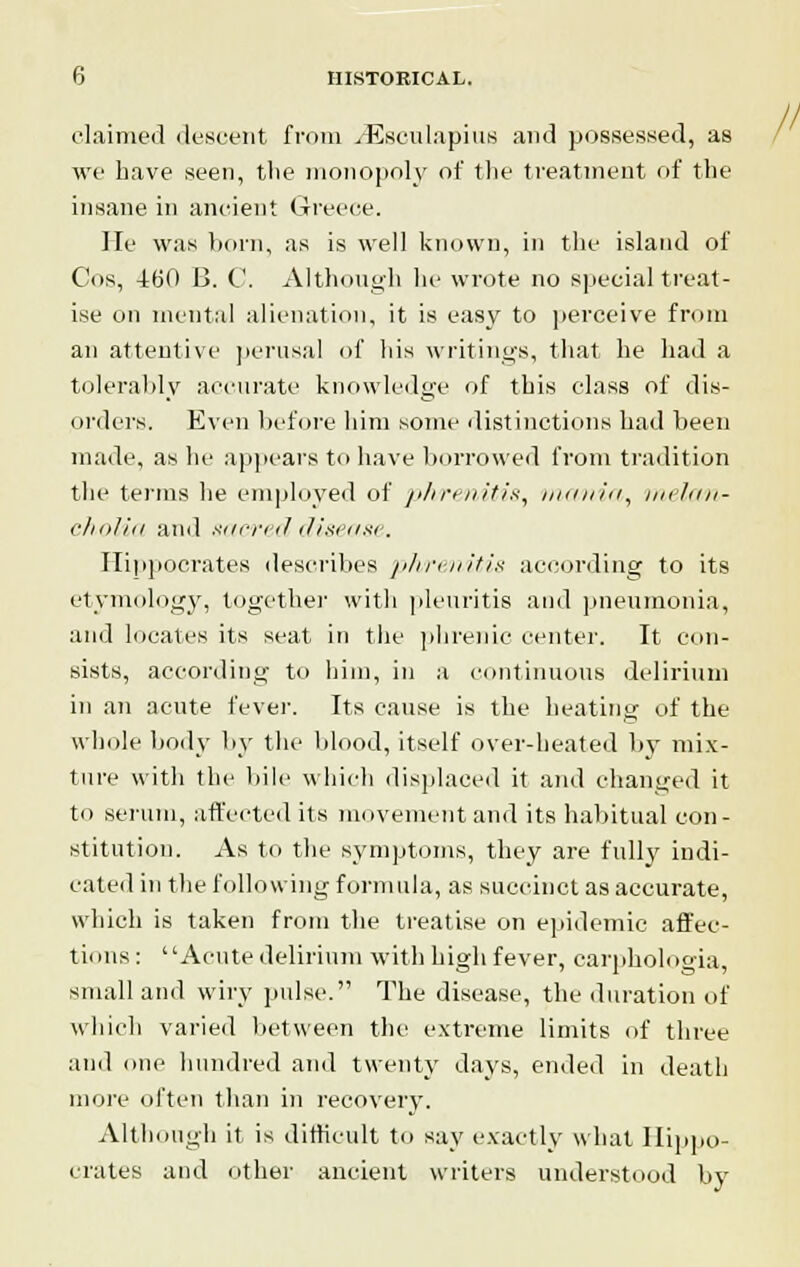 claimed descent from jEsculapius and possessed, as we have seen, the monopoly of the treatment of the insane in ancient Greece. He was bom, as is well known, in the island of Cos, 460 0. C. Although he wrote no special treat- ise on mental alienation, it is easy to perceive from an attentive perusal of his writings, that he had a tolerably accurate knowledge of this class of dis- orders. Even before him some distinctions had been made, as he appears to have borrowed from tradition the terms he employed of phrenitis, intuitu, melan- cholia and sacreddisea.se. Hippocrates describes phrenitis according to its etymology, together with pleuritis and pneumonia, and locales its seat in the phrenic center. It con- sists, according to him, in a continuous delirium in an acute fever. Its cause is the heating of the whole body by the blood, itself over-heated by mix- ture with the hill- which displaced it ami changed it to serum, affected its movement and its habitual con- stitution. As to the symptoms, they are fully indi- cated in the following formula, as succinct as accurate, which is taken from the treatise on epidemic affec- tions : Acute delirium with high fever, carphologia, small and wiry pulse. The disease, the duration of which varied between the extreme limits of three and one hundred and twenty days, ended in death more often than in recovery. Although it is difficult to say exactly what Hippo- crates and other ancient writers understood by