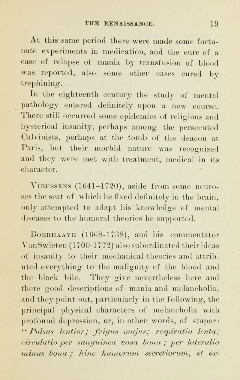 At this same period there were made some fortu- nate experiments in medication, and the cure of a ease of relapse of mania by transfusion of blood was reported, also some other cases cured by trephining. In the eighteenth century the study of mental pathology entered definitely upon a new course. There still occurred some epidemics of religious and hysterical insanity, perhaps among the persecuted Calvinists, perhaps at the tomb of the deacon at Paris, but their morbid nature was recognized and they were met with treatment, medical in its character. Vieussens (11141-1720), aside from some neuro- ses the seat of which he fixed definitely in the brain, only attempted to adapt his knowledge of mental diseases to the humoral theories he supported. Boeehaave (1668-1738), and his commentator VanSwieten (KOO-1772) also subordinated their ideas of insanity to their mechanical theories and attrib- uted everything to the malignity of the blood and the black bile. They give nevertheless here and there good descriptions of mania and melancholia, and they point out, particularly in the following, the principal physical characters of melancholia with profound depression, or, in other words, of stupor:  Pulsus lentior; frigus majusj respiratio lentaj circulatio per sanguined, vasa bona ; per lateralia minus bona ; hinc humorum secretiorum, et ex-