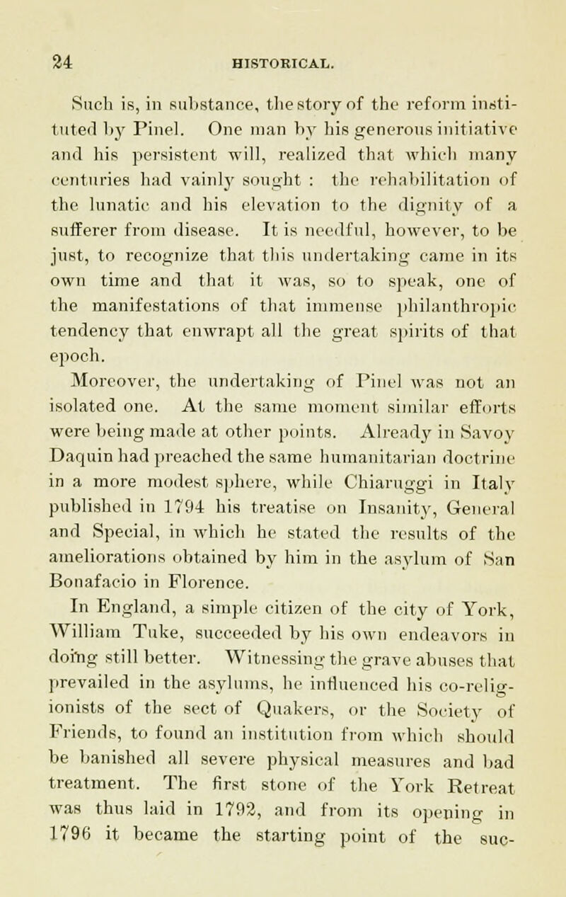 Such is, in substance, the story of the reform insti- tuted by Pinel. One man by his generous initiative and his persistent will, realized that which many centuries had vainly sought : the rehabilitation of the lunatic and his elevation to the dignity of a sufferer from disease. It is needful, however, to be just, to recognize that this undertaking came in its own time and that it was, so to speak, one of the manifestations of that immense philanthropic tendency that enwrapt all the great spirits of that epoch. Moreover, the undertaking of Pinel was not an isolated one. At the same moment similar efforts were being made at other points. Already in Savoy Daquin had preached the same humanitarian doctrine in a more modest sphere, while Chiaruggi in Italy published in 1794 his treatise on Insanity, General and Special, in which he stated the results of the ameliorations obtained by him in the asylum of San Bonafacio in Florence. In England, a simple citizen of the city of York, William Tuke, succeeded by his own endeavors in doing still better. Witnessing the grave abuses that prevailed in the asylums, he influenced his co-relig- ionists of the sect of Quakers, or the Society of Friends, to found an institution from which should be banished all severe physical measures and bad treatment. The first stone of the York Retreat was thus laid in 1792, and from its opening in 1796 it became the starting point of the sue-