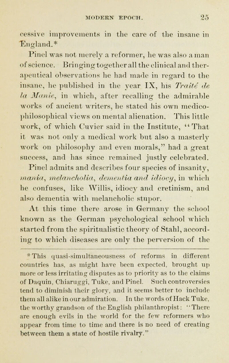 cessive improvements in the care of the insane in England.* Pine] was not merely a reformer, he was also a man of science. Bringing together all the clinical and ther- apeutical observations he had made in regard to the insane, he published in the year IX, his Trade de. la Manic, in which, after recalling the admirable works of ancient writers, he stated his own medico- philosophical views on mental alienation. This little work, of which Cuvier said in the Institute,  That it was not only a medical work but also a masterly work on philosophy and even morals, had a great success, and has since remained justly celebrated. Pinel admits and describes four species of insanity, mania, melancholia, dementia and idiocy, in which he confuses, like Willis, idiocy and cretinism, and also dementia with melancholic stupor. At this time there arose in Germany the school known as the German psychological school which started from the spiritualistic theory of Stahl, accord- ing to which diseases are only the perversion of the *This quasi-simultaneousness of reforms in different countries has. as might have been expected, brought up more or less irritating disputes as to priority as to the claims of Daquin, Chiaruggi, Tuke, and Pinel. Such controversies tend to diminish their glory, and it seems better to include them all alike in our admiration. In the words of Hack Tuke, the worthy grandson of the English philanthropist: '' There are enough evils in the world for the few reformers who appear from time to time and there is no need of creating between them a state of hostile rivalry.