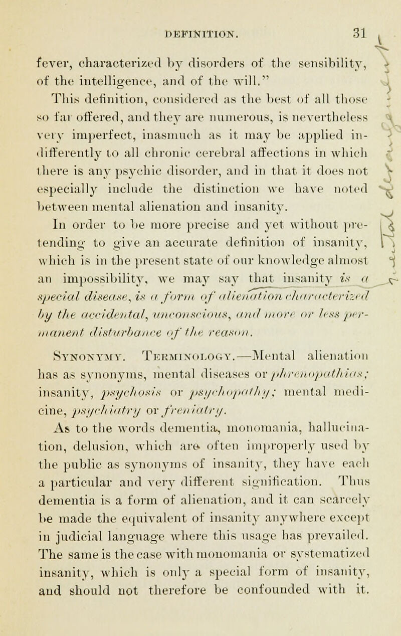 fever, characterized by disorders of the sensibility, of the intelligence, and of the will. This definition, considered as the best of all those so far offered, and they are numerous, is nevertheless very imperfect, inasmuch as it may be applied in- differently to all chronic cerebral affections in which there is any psychic disorder, and in that it does not especially include the distinction we have noted between mental alienation and insanity. In order to be more precise and yet without pre- tending to give an accurate definition of insanity, which is in the present state of our knowledge almost an impossibility, we may say that insanity is <t special disease, i* a form of alienation characterized hy tli? accidental, unconscious, andmori or less per- manent disturbance of the reason. Synonymy. Terminology.—Mental alienation has as synonyms, mental diseases orphrenopathiox; insanity, psychosis or psychopathyy mental medi- cine, psychiatry or freniatry. As to the words dementia, monomania, hallucina- tion, delusion, which are. often improperly used by the public as synonyms of insanity, they have each a particular and very different signification. Thus dementia is a form of alienation, and it can scarcely be made the equivalent of insanity anywhere except in judicial language where this usage has prevailed. The same is the case with monomania or systematized insanity, which is only a special form of insanity, and should not therefore be confounded with it. I