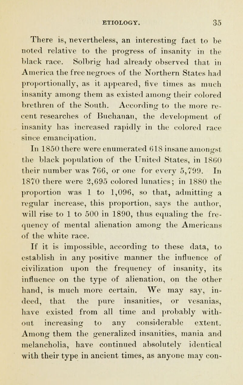 There is, nevertheless, an interesting fact to be noted relative to the progress of insanity in the black race. Solbrig had already observed that in America the free negroes of the Northern States hail proportionally, as it appeared, five times as much insanity among them as existed among their colored brethren of the South. According to the more re- cent researches of Buchanan, the development of insanity has increased rapidly in the colored race since emancipation. In 1850 there were enumerated 018 insane amongst the black population of the United States, in I860 their number was 706, or one for every 5,700. In 1870 there were 2,695 colored lunatics; in 188(1 the proportion was 1 to 1,006, so that, admitting a regular increase, this proportion, says the author, will rise to 1 to 500 in 1800, thus equaling the fre- quency of mental alienation among the Americans of the white race. If it is impossible, according to these data, to establish in any positive manner the influence of civilization upon the frequency of insanity, its influence on the type of alienation, on the other hand, is much more certain. We may say, in- deed, that the pure insanities, or vesanias, have existed from all time and probably with- out increasing to any considerable extent. Among them the generalized insanities, mania and melancholia, have continued absolutely identical with their type in ancient times, as anyone may con-