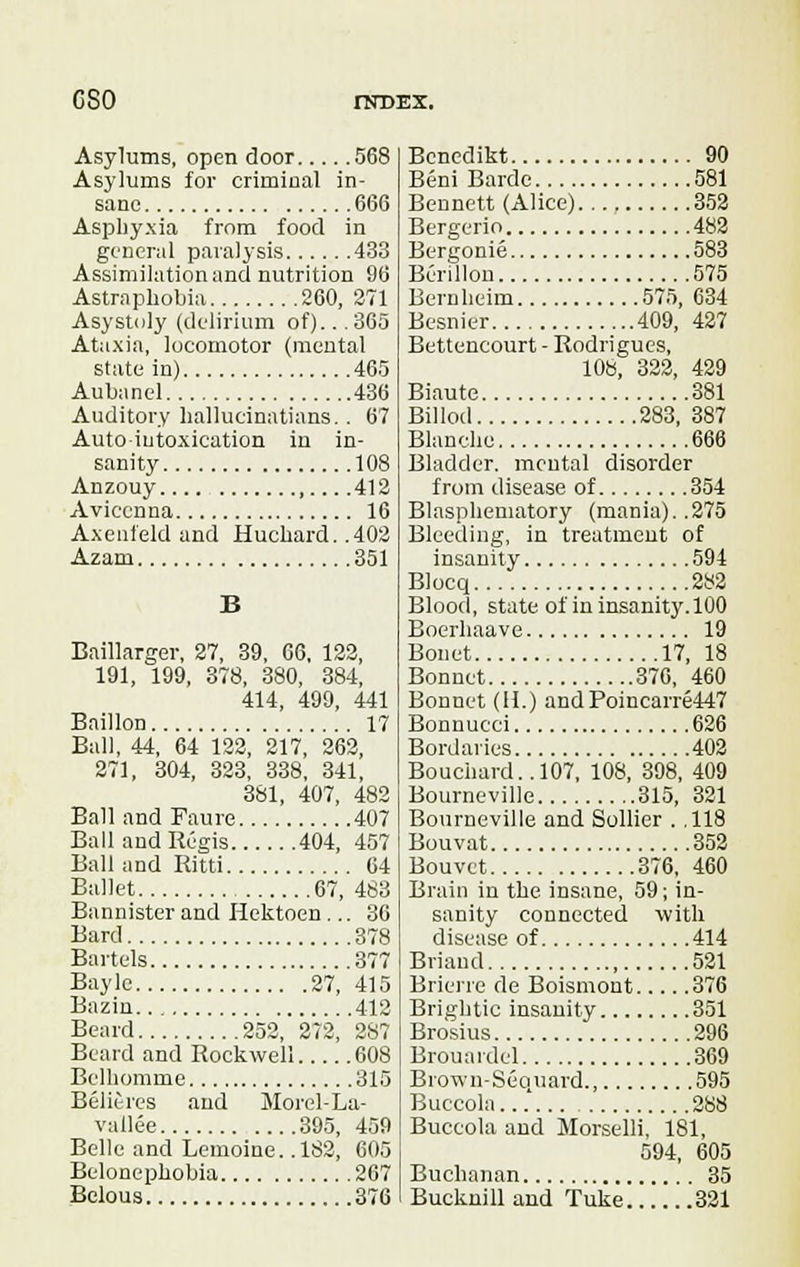 cso rax>EX. Asylums, open door 568 Asylums for criminal in- sane 666 Asphyxia from food in general paralysis 433 Assimilation and nutrition 96 Astraphobia 260, 271 Asystoly (delirium of).. .365 Ataxia, locomotor (mental state in) 465 Aubanel 436 Auditory hallucinatians. . 67 Autointoxication in in- sanity 108 Anzouy 412 Aviccnna 16 Axenfeld and Huckard. .402 Azam 351 B Baillarger, 27, 39, 66, 122, 191, 199, 378, 380, 384, 414, 499, 441 Baillon 17 Ball, 44, 64 122, 217, 262, 271, 304, 323, 338, 341, 381, 407, 482 Ball and Faure 407 Ball and Regis 404, 457 Ball and Ritti 64 Ballet 67, 483 Bannister and Hektoen ... 36 Bard 378 Bartels 377 Baylc 27, 415 Bazin 412 Beard 252, 272, 287 Beard and Rockwell 608 Belhomme 315 Bel it res and Morel-La- vallee 395, 459 Belle and Lemoine. .182, 605 Belonephobia 267 Bclous 376 Bencdikt 90 Beni Barde 581 Bennett (Alice) 352 Bergerio 482 Bergonie 583 Berillon 575 Bernlieim 575, 634 Besnier 409, 427 Bettencourt - Rodrigues, 108, 322, 429 Biaute 381 Billod 283, 387 Blanche 666 Bladder, mental disorder from disease of 354 Blaspheniatory (mania)..275 Bleeding, in treatment of insanity 594 Blocq 282 Blood, state of in insanity. 100 Boerhaave 19 Bonet 17, 18 Bonnet 370, 460 Bonnet (H.) and Poincarre447 Bonnueci 626 Bordaries 402 Bouchard.. 107, 108, 398, 409 Bourneville 315, 321 Bourneville and Sollier . ,118 Bouvat 352 Bouvct 376, 460 Brain in the insane, 59; in- sanity connected with disease of 414 Briand , 521 Brierre de Boismont 376 Brightic insanity 351 Brosius 296 Brouardel 369 Brown-Sequard., 595 Buccola...' 288 Buccola and Morselli, 181, 594, 605 Buchanan 35 Bucknill and Tuke 321