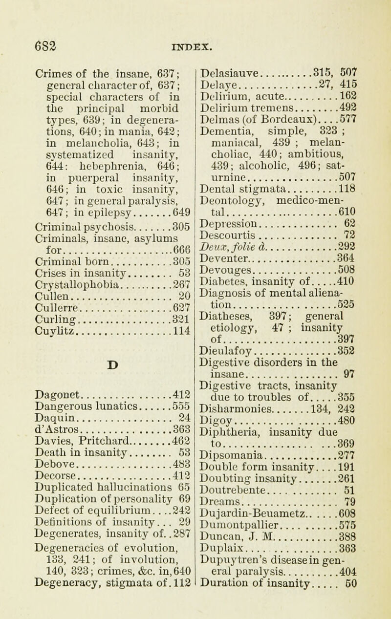 Crimes of the insane, 637; general character of, 637; special characters of in the principal morbid types, 639; in degenera- tions, 640; in mania, 642; in melancholia, 643; in systematized insanity, 644; hebephrenia, 646; in puerperal insanity, 646; in toxic insanity, 647; in general paralysis, 647; in epilepsy 649 Criminal psychosis 305 Criminals, insane, asylums for 666 Criminal born 305 Crises in insanity 53 Crystallophobia 267 Cullen 20 Cullerre 627 Curling 321 Cuylitz 114 D Dagonet 412 Dangerous lunatics 555 Daquin 24 d'Astros 363 Davies, Pritchard 462 Death in insanity 53 Debove 483 Decorse 412 Duplicated hallucinations 65 Duplication of personality 69 Defect of equilibrium. . ..242 Definitions of insanity.. . 29 Degenerates, insanity of. .287 Degeneracies of evolution, 133, 241; of involution, 140, 323; crimes, &c. in, 640 Degeneracy, stigmata of. 112 Delasiauve 315, 507 Delaye 27, 415 Delirium, acute 162 Delirium tremens 492 Delmas (of Bordeaux) 577 Dementia, simple, 323 ; maniacal, 439 ; melan- choliac, 440; ambitious, 439; alcoholic, 496; sat- urnine 507 Dental stigmata 118 Deontology, medico-men- tal 610 Depression 62 Descourtis 72 Deux, folied, 292 Deventer 364 Devouges 508 Diabetes, insanity of 410 Diagnosis of mental aliena- tion 525 Diatheses, 397; general etiology, 47 ; insanity of 397 Dieulafoy 352 Digestive disorders in the insane 97 Digestive tracts, insanity due to troubles of 355 Disharmonies 134, 242 Digoy 480 Diphtheria, insanity due to 369 Dipsomania 277 Double form insanity... .191 Doubting insanity 261 Doutrebente 51 Dreams 79 Dujardin-Beuametz 608 Dumontpallier 575 Duncan, J. M 388 Duplaix 363 Dupuytren's disease in gen- eral paralysis 404 Duration of insanity 50