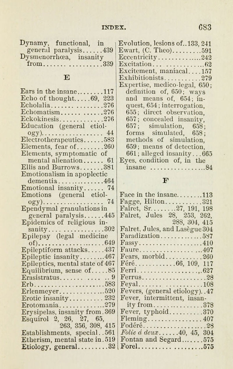 Dynamy, functional, in general paralysis 439 Dysmenorrhea, insanity from 339 E Ears in the insane 117 Echo of thought 69, 223 Echolalia 276 Echomatism 276 Eckokinesis 276 Education (general etiol- ogy) 44 Electrotherapeutics 583 Elements, fear of 260 Elements, symptomatic of mental alienation 61 Ellis and Burrows 381 Emotionalism in apoplectic dementia 464 Emotional insanity 74 Emotions (general etiol- ogy) 74 Ependymal granulations in general paralysis 445 Epidemics of religious in- sanity 302 Epilepsy (legal medicine of) 649 Epileptiform attacks 437 Epileptic insanity 467 Epileptics, mental state of 467 Equilibrium, sense of 85 Erasistratus 9 Erb 583 Erlenmcyer 520 Erotic insanity 232 Erotomania 279 Erysipelas, insanity from.369 Esquirol 2, 26, 27, 65, 263, 356, 308, 415 Establishments, special..561 Etherism, mental state in.519 Etiology, general 32 Evolution, lesions of.. 133, 241 Ewart. (C. Theo) 591 Eccentricity 242 Excitation 62 Excitement, maniacal. . . .157 Exhibitionists 279 Expertise, medico-legal, 650; definition of, 650; ways and means of, 654; in- quest, 654; interrogation, 655; direct observation, 657; concealed insanity, 657; simulation, 658; forms simulated, 658; methods of simulation, 659; means of detection, 661; alleged insanity.. .665 Eyes, condition of, in the insane 84 F Face in the insane 113 Pagge, Hilton 321 Falret, Sr 27, 191, 198 Falret, Jules 28, 253, 262, 288, 304, 415 Falret. Jules, and Lasegue304 Faradization 587 Fassy 410 Faure 407 Fears, morbid 260 Fere 66, 109, 117 Ferri 627 Ferrus 28 Feyal 108 Fevers, (general etiology). .47 Fever, intermittent, insan- ity from 378 Fever, typhoid 370 Fleming 407 Fodere 28 Folie d deux 40, 45, 304 Fontan and Segard 575 Forel 575