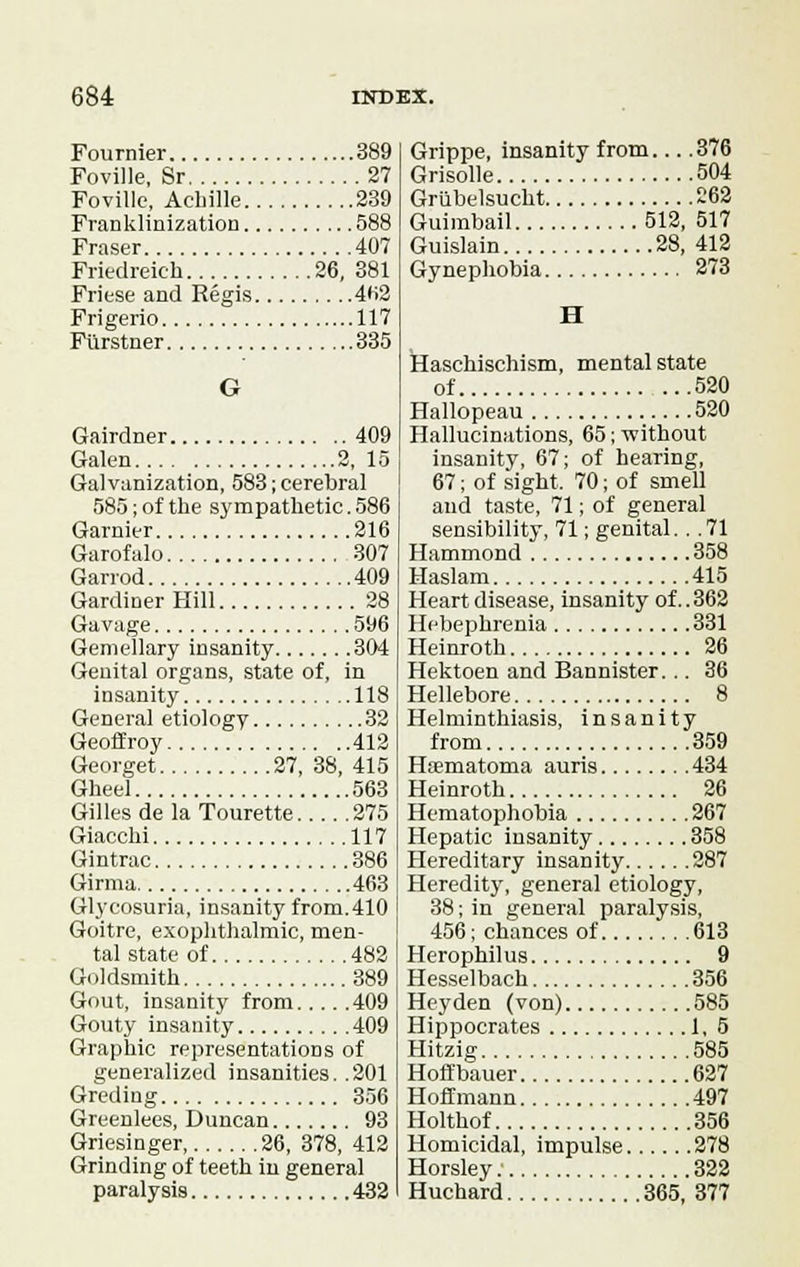 Fournier 389 Foville, Sr 27 Foville, Acbille 239 Franklinization 588 Fraser 407 Friedreich 26, 381 Friese and Regis 4H2 Frigerio 117 Fiirstner 335 G Gairdner 409 Galen 2, 15 Galvanization, 583; cerebral 585; of the sympathetic. 586 Gamier 216 Garofalo 307 Garrod 409 Gardiner Hill 28 Gavage 596 Gemellary insanity 304 Genital organs, state of, in insanity 118 General etiology 32 Geoff roy 412 Georget 27, 38, 415 Gheel 563 Gilles de la Tourette 275 Giacchi 117 Gintrac 386 Girma 463 Glycosuria, insanity from.410 Goitre, exophthalmic, men- tal state of 482 Goldsmith 389 Gout, insanity from 409 Gouty insanity 409 Graphic representations of generalized insanities. .201 Greding 356 Greenlees, Duncan 93 Griesinger 26, 378, 412 Grinding of teeth in general paralysis 432 Grippe, insanity from 376 Grisolle 504 Grubelsucbt 262 Guimbail 512, 517 Guislain 28, 412 Gynephobia 273 H Haschischism, mental state of 520 Hallopeau 520 Hallucinations, 65; without insanity, 67; of hearing, 67; of sight, 70; of smell and taste, 71; of general sensibility, 71; genital. . .71 Hammond 358 Haslam 415 Heart disease, insanity of..362 Hebephrenia 331 Heinroth 26 Hektoen and Bannister... 36 Hellebore 8 Helminthiasis, insanity from 359 Hsematoma auris 434 Heinroth 26 Hematophobia 267 Hepatic insanity 358 Hereditary insanity 287 Heredity, general etiology, 38; in general paralysis, 456; chances of 613 Herophilus 9 Hesselbach 356 Hey den (von) 585 Hippocrates 1, 5 Hitzig 585 Hoffbauer 627 Hoffmann 497 Holthof 356 Homicidal, impulse 278 Horsley 322 Huchard 365, 377