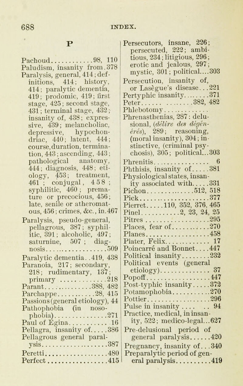 Pachoud 98, 110 Paludism, insanity from.378 Paralysis, general, 414; def- initions, 414; history, 414; paralytic dementia, 419; prodomic, 419; first stage, 425; second stage, 431; terminal stage, 432; insanity of, 438; expres- sive, 439; melancboliac, depressive, hypochon- driac, 440; latent, 444; course.duration, termina- tion, 443; ascending, 443; pathological anatomy, 444; diagnosis, 448; eti- ology, 453; treatment, 461 ; conjugal, 4 58 ; syphilitic, 460 ; prema- ture or precocious, 450; late, senile or atheromat- ous, 456; crimes, &c., in. 467 Paralysis, pseudo-general, pellagrous, 387; syphil- itic, 391; alcoholic, 497; saturnine, 507 ; diag- nosis 509 Paralytic dementia. .419, 438 Paranoia, 217; secondary, 218; rudimentary, 137; primary 218 Parant 388, 482 Parehappe 28, 415 Passions (general etiology), 44 Pathophobia (iu noso- phobia) 271 Paul of Egina 16 Pellagra, insanity of 386 Pellagrous general paral- ysis 387 Peretti 480 Perfect 415 Persecutors, insane, 226; persecuted, 222; ambi- tious, 234; litigious, 296; erotic and jealous, 297; mystic, 301; political....303 Persecution, insanity of, or Lasegue's disease.. .221 Pertyphic insanity 371 Peter 382, 482 Phlebotomy Phrenasthenias, 287; delu- sional, (delire des degen- eres), 289; reasoning, (moral insanity), 304; in- stinctive, (criminal psy- chosis), 305; political...303 Phrenitis 6 Phthisis, insanity of 381 Physiological states, insan- ity associated with 331 Pichon 512, 518 Pick 377 Pierret 110, 352, 376,465 Pinel 2, 23, 24, 25 Pitres 295 Places, fear of 270 Planes 458 Plater, Felix 17 Poincarre and Bonnet.... 447 Political insanity 232 Political events (general etiology) 37 Popoff 447 Post-typhic insanity 372 Potamophobia 270 Pottier 296 Pulse in insanity 94 Practice, medical, in insan- ity, 522; medico-legal...627 Pre-delusional period of general paralysis 420 Pregnancy, insanity of. . .340 Preparalytic period of gen- eral paralysis 419