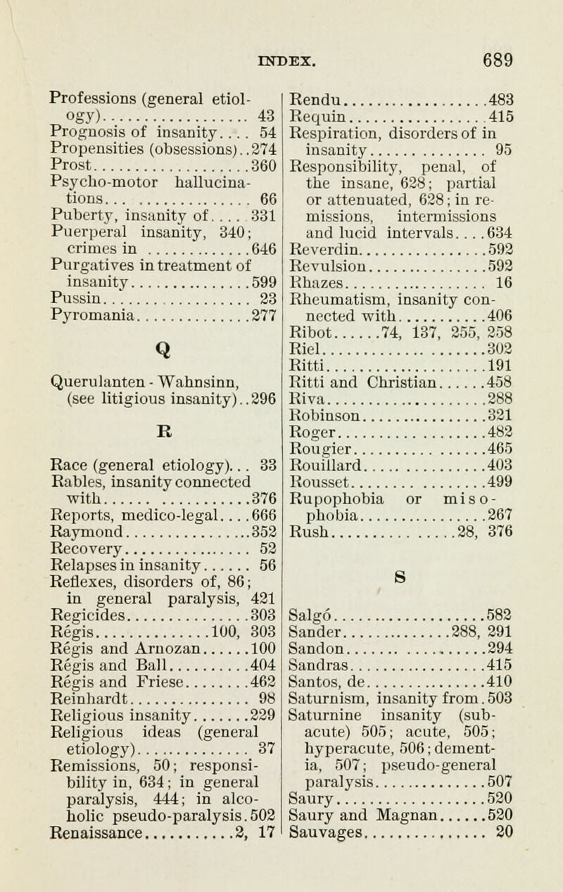 Professions (general etiol- ogy) 43 Prognosis of insanity.... 54 Propensities (obsessions)..274 Prost 360 Psycho-motor hallucina- tions 66 Puberty, insanity of.... 331 Puerperal insanity, 340; crimes in 646 Purgatives in treatment of insanity 599 Pussin..'. 23 Pyromania 277 Q Querulanten - Wahnsinn, (see litigious insanity)..296 R Race (general etiology)... 33 Rabies, insanity connected with 376 Reports, medico-legal... .666 Raymond 352 Recovery 52 Relapses in insanity 56 Reflexes, disorders of, 86; in general paralysis, 421 Regicides 303 Regis 100, 303 Regis and Arnozan 100 Regis and Ball 404 Regis and Friese 462 Reinhardt 98 Religious insanity 229 Religious ideas (general etiology) 37 Remissions, 50; responsi- bility in, 634; in general paralysis, 444; in alco- holic pseudo-paralysis. 502 Renaissance 2, 17 Rendu 483 Requin 415 Respiration, disorders of in insanity 95 Responsibility, penal, of the insane, 628; partial or attenuated, 628; in re- missions, intermissions and lucid intervals. . . .634 Reverdin 592 Revulsion 592 Rhazes 16 Rheumatism, insanity con- nected with 406 Ribot 74, 137, 255, 258 Riel 302 Ritti 191 Ritti and Christian 458 Riva 288 Robinson 321 Roger 482 Rougier 465 Rouillard 403 Rousset 499 Ruuophobia or miso- phobia 267 Rush 28, 376 S Salgo 582 Sander 288, 291 Sandon 294 Sandras 415 Santos, de 410 Saturnism, insanity from. 503 Saturnine insanity (sub- acute) 505; acute, 505; hyperacute, 506; dement- ia, 507; pseudo-general paralysis 507 Saury 520 Saury and Magnan 520 Sauvages 20