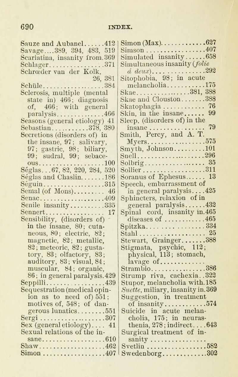 Sauze and Aubanel 412 Savage....389, 394, 483, 519 Scarlatina, insanity from.369 Bchlager 371 Sclirceder van der Kolk, 26, 381 Schiile 384 Sclerosis, multiple (mental state in) 466; diagnosis of, 466; with general paralysis 466 Seasons (general etiology) 41 Sebastian 378, 380 Secretions (disorders of) in the insane, 97; salivary, 97; gastric, 98; biliary, 99; sudral, 99; sebace- ous 100 Seglas...67, 82, 220, 284, 520 Seglas and Ohaslin 186 Seguin 315 Semal(of Mons) 46 Senac 409 Senile insanity 335 Sennert 17 Sensibility, (disorders of) ' in the insane, 80; cuta- neous, 80; electric, 82; magnetic, 82; metallic, 82; meteoric, 82; gusta- tory, 83; olfactory, 83; auditory, 83; visual, 84; muscular, 84; organic, 86; in general paralysis. 429 Seppilli 439 Sequestration (medical opin- ion as to need of) 551; motives of, 548; of dan- gerous lunatics 551 Sergi 307 Sex (general etiology).... 41 Sexual relations of the in- sane 610 Shaw 462 Simon 407 Simon (Max) 627 Simson 407 Simulated insanity 658 Simultaneous insanity (folic d deux) 292 Sitophobia, 98; in acute melancholia 175 Skae 381, 388 Skae and Clouston 388 Skatophagia 76 Skin, in the insane 99 Sleep, (disorders of) in the insane 79 Smith, Percy, and A. T. Myers 575 Smyth, Johnson 101 Snell 296 Solbrig 35 Sollier 311 Soranus of Ephesus 13 Speech, embarrassment of in general paralysis... .425 Sphincters, relaxion of in general paralysis 432 Spinal cord, insanity in.465 diseases of 465 Spitzka 334 Stahl 25 Stewart, Grainger 388 Stigmata, psychic, 112; physical, 113; stomach, lavage of Strambio 386 Strump riva, cachexia. .322 Stupor, melancholia with. 185 Suette, miliary, insanity in. 369 Suggestion, in treatment of insanity 574 Suicide in acute melan- cholia, 175; in neuras- thenia, 278; indirect... .643 Surgical treatment of in- sanity Svetlin 582 Swedenborg 302