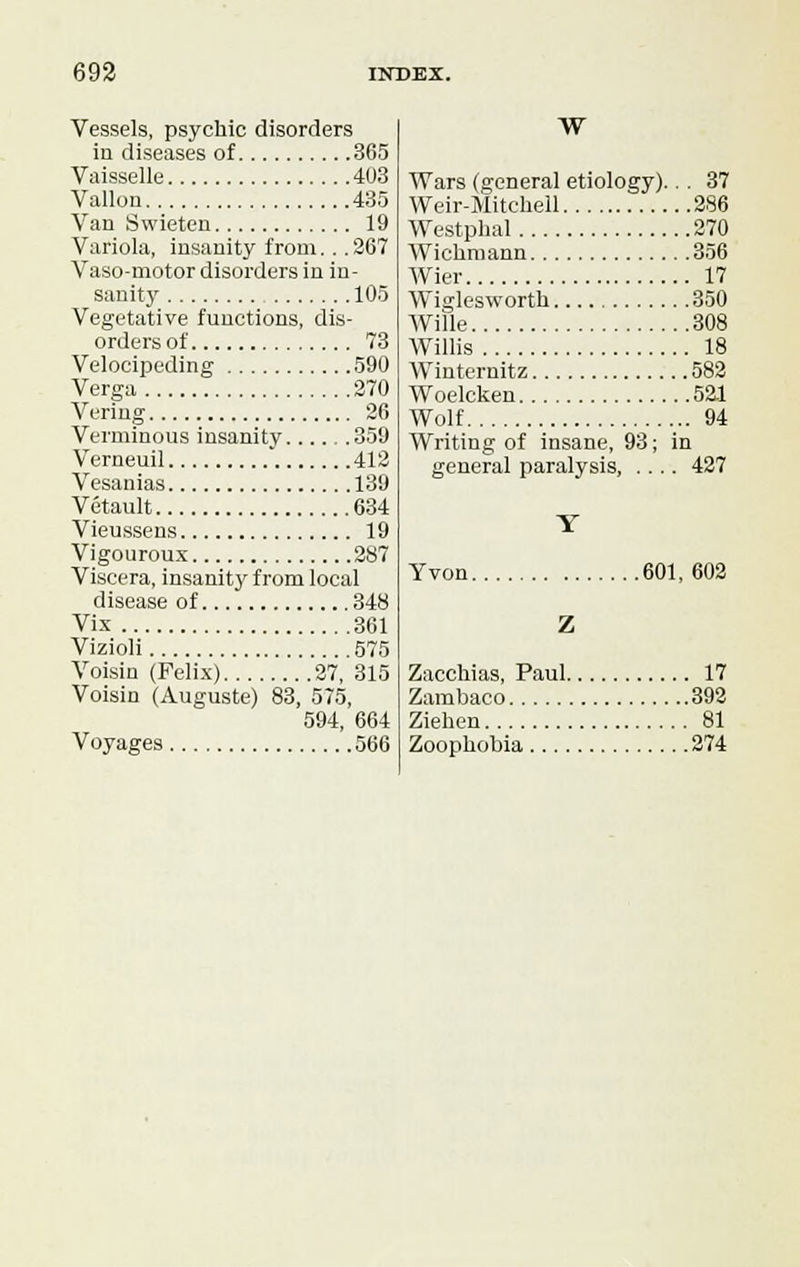 Vessels, psychic disorders in diseases of 365 Vaisselle 403 Vallon 435 Van Swieten 19 Variola, insanity from... 267 Vaso-motor disorders in in- sanity 105 Vegetative functions, dis- orders of 73 Velocipeding 590 Verga 270 Vering 26 Verminous insanity 359 Verneuil 412 Vesanias 139 Vetault 634 Vieussens 19 Vigouroux 287 Viscera, insanity from local disease of 348 Vix 361 Vizioli 575 Voisin (Felix) 27, 315 Voisin (Auguste) 83, 575, 594, 664 Voyages 566 W Wars (general etiology)... 37 Weir-Mitchell 286 Westphal 270 Wichmann 356 Wier 17 Wiglesworth 350 Wille 308 Willis 18 Winternitz 582 Woelcken 521 Wolf 94 Writing of insane, 93; in general paralysis, .... 427 Yvon 601, 602 Z Zacchias, Paul 17 Zambaco 392 Ziehen 81 Zoophobia 274