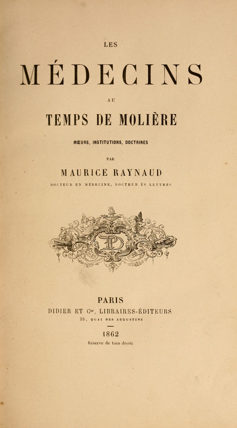 MÉDECINS AU TEMPS DE MOLIÈRE MŒURS. INSTITUTIONS, DOCTRINES PAR MAURICE RAYNAUD DOCTEUR EN MÉDECINE, DOCTEUR ES LETTRES PARIS DIDIER ET G'*, LIBRAIRES-ÉDITEURS 35, QUAI DBS AUGUSTIfCS 1862 Réserve de tous ilroilf