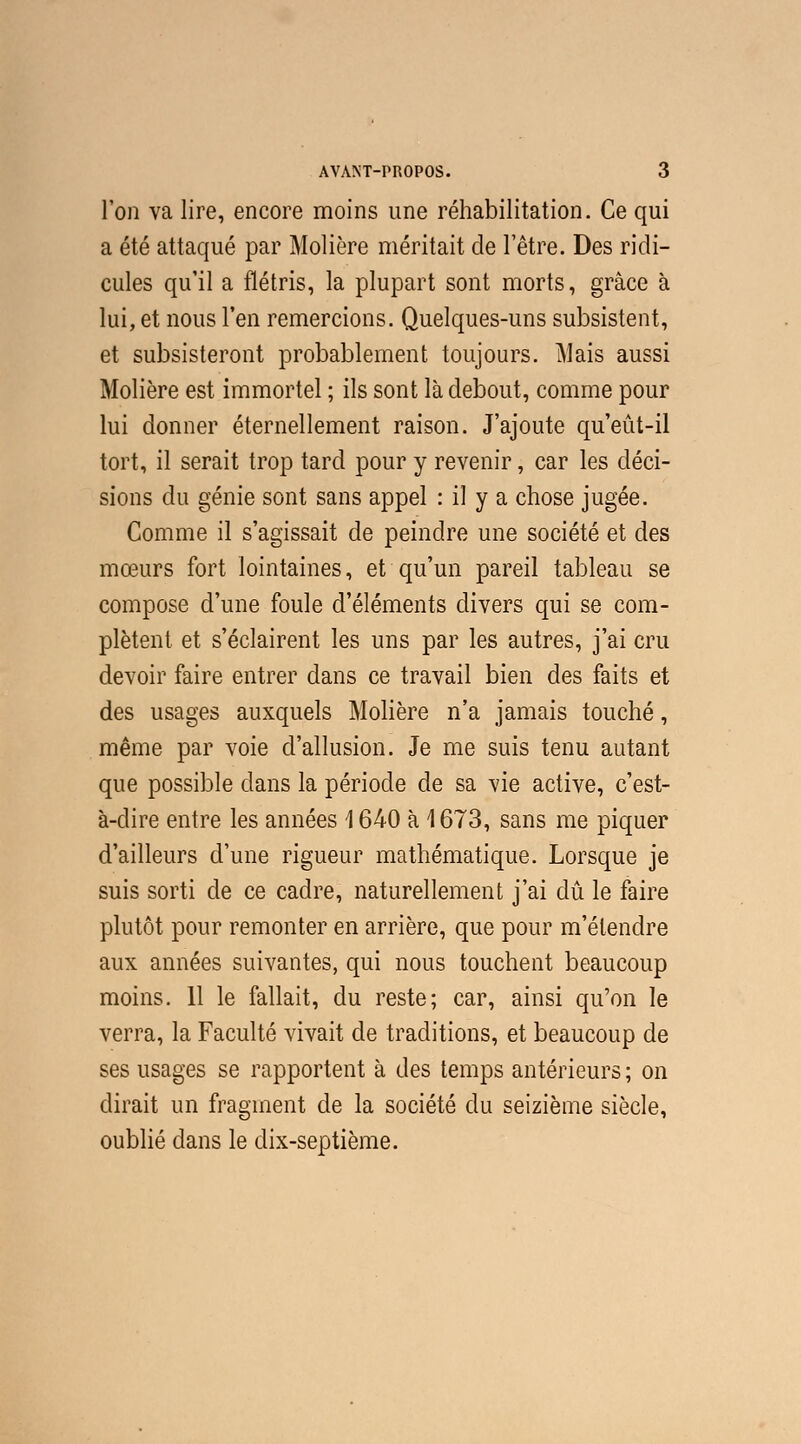l'on va lire, encore moins une réhabilitation. Ce qui a été attaqué par Molière méritait de l'être. Des ridi- cules qu'il a flétris, la plupart sont morts, grâce à lui, et nous l'en remercions. Quelques-uns subsistent, et subsisteront probablement toujours. Mais aussi Molière est immortel ; ils sont là debout, comme pour lui donner éternellement raison. J'ajoute qu'eût-il tort, il serait trop tard pour y revenir, car les déci- sions du génie sont sans appel : il y a chose jugée. Comme il s'agissait de peindre une société et des mœurs fort lointaines, et qu'un pareil tableau se compose d'une foule d'éléments divers qui se com- plètent et s'éclairent les uns par les autres, j'ai cru devoir faire entrer dans ce travail bien des faits et des usages auxquels Molière n'a jamais touché, même par voie d'allusion. Je me suis tenu autant que possible dans la période de sa vie active, c'est- à-dire entre les années \ 640 à \ 673, sans me piquer d'ailleurs d'une rigueur mathématique. Lorsque je suis sorti de ce cadre, naturellement j'ai dû le faire plutôt pour remonter en arrière, que pour m'élendre aux années suivantes, qui nous touchent beaucoup moins. 11 le fallait, du reste; car, ainsi qu'on le verra, la Faculté vivait de traditions, et beaucoup de ses usages se rapportent à des temps antérieurs ; on dirait un fragment de la société du seizième siècle, oublié dans le dix-septième.