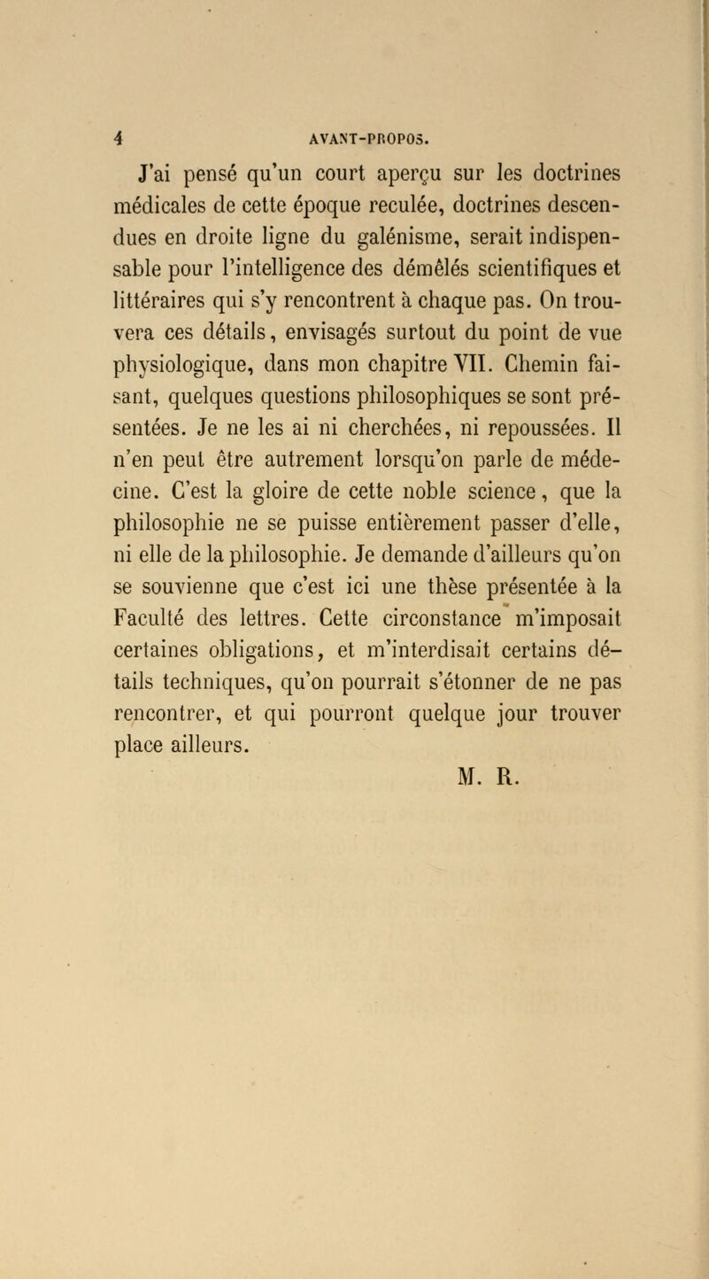 J'ai pensé qu'un court aperçu sur les doctrines médicales de cette époque reculée, doctrines descen- dues en droite ligne du galénisme, serait indispen- sable pour l'intelligence des démêlés scientifiques et littéraires qui s'y rencontrent à chaque pas. On trou- vera ces détails, envisagés surtout du point de vue physiologique, dans mon chapitre VII. Chemin fai- sant, quelques questions philosophiques se sont pré- sentées. Je ne les ai ni cherchées, ni repoussées. Il n'en peut être autrement lorsqu'on parle de méde- cine. C'est la gloire de cette noble science, que la philosophie ne se puisse entièrement passer d'elle, ni elle de la philosophie. Je demande d'ailleurs qu'on se souvienne que c'est ici une thèse présentée à la Faculté des lettres. Cette circonstance m'imposait certaines obligations, et m'interdisait certains dé- tails techniques, qu'on pourrait s'étonner de ne pas rencontrer, et qui pourront quelque jour trouver place ailleurs. M. R.