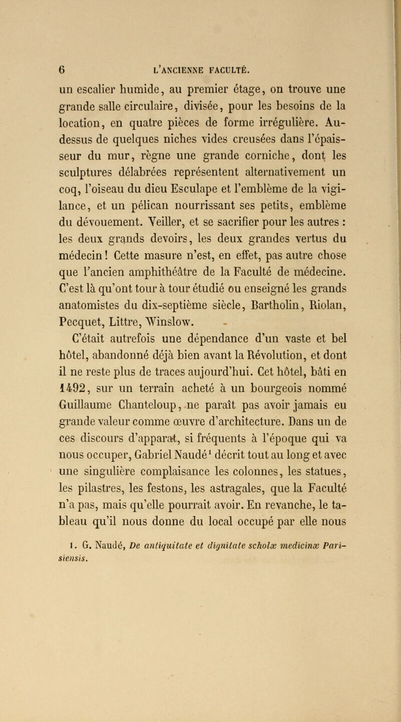 un escalier humide, au premier étage, on trouve une grande salle circulaire, divisée, pour les besoins de la location, en quatre pièces de forme irrégulière. Au- dessus de quelques niches vides creusées dans l'épais- seur du mur, règne une grande corniche, dont les sculptures délabrées représentent alternativement un coq, l'oiseau du dieu Esculape et l'emblème de la vigi- lance, et un pélican nourrissant ses petits, emblème du dévouement. Yeiller, et se sacrifier pour les autres : les deux grands devoirs, les deux grandes vertus du médecin ! Cette masure n'est, en effet, pas autre chose que l'ancien amphithéâtre de la Faculté de médecine. C'est là qu'ont tour à tour étudié ou enseigné les grands anatomistes du dix-septième siècle, Bartholin, Riolan, Pecquet, Littre, Winslow. C'était autrefois une dépendance d'un vaste et bel hôtel, abandonné déjà bien avant la Révolution, et dont il ne reste plus de traces aujourd'hui. Cet hôtel, bâti en 1492, sur un terrain acheté à un bourgeois nommé Guillaume Chanteloup, ne paraît pas avoir jamais eu grande valeur comme œuvre d'architecture. Dans un de ces discours d'apparat, si fréquents à l'époque qui va nous occuper, Gabriel Naudé1 décrit tout au long et avec une singulière complaisance les colonnes, les statues, les pilastres, les festons, les astragales, que la Faculté n'a pas, mais qu'elle pourrait avoir. En revanche, le ta- bleau qu'il nous donne du local occupé par elle nous 1. G. Naudé, De antiquitate et dignilate scholœ medicinœ Pari- siensis.