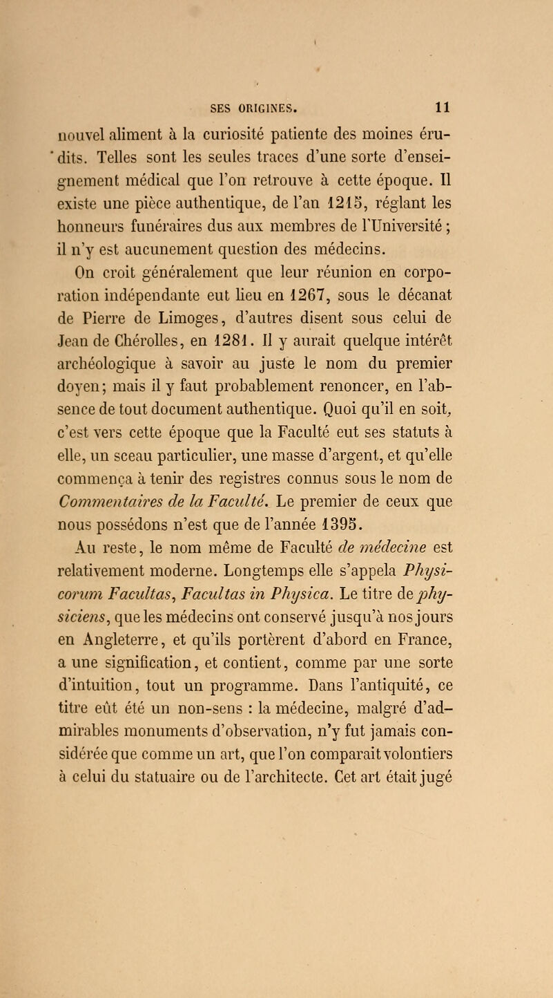 nouvel aliment à la curiosité patiente des moines éru- dits. Telles sont les seules traces d'une sorte d'ensei- gnement médical que l'on retrouve à cette époque. Il existe une pièce authentique, de l'an 1215, réglant les honneurs funéraires dus aux membres de l'Université ; il n'y est aucunement question des médecins. On croit généralement que leur réunion en corpo- ration indépendante eut heu en 1267, sous le décanat de Pierre de Limoges, d'autres disent sous celui de Jean de Chérolles, en 1281. Il y aurait quelque intérêt archéologique à savoir au juste le nom du premier doyen; mais il y faut probablement renoncer, en l'ab- sence de tout document authentique. Quoi qu'il en soit, c'est vers cette époque que la Faculté eut ses statuts à elle, un sceau particulier, une masse d'argent, et qu'elle commença à tenir des registres connus sous le nom de Commentaires de la Faculté. Le premier de ceux que nous possédons n'est que de l'année 1395. Au reste, le nom même de Faculté de médecine est relativement moderne. Longtemps elle s'appela Physi- corum Facilitas, Facultas in Physica. Le titre àephy- sicie?is, que les médecins ont conservé jusqu'à nos jours en Angleterre, et qu'ils portèrent d'abord en France, a une signification, et contient, comme par une sorte d'intuition, tout un programme. Dans l'antiquité, ce titre eût été un non-sens : la médecine, malgré d'ad- mirables monuments d'observation, n'y fut jamais con- sidérée que comme un art, que l'on comparait volontiers à celui du statuaire ou de l'architecte. Cet art était jugé