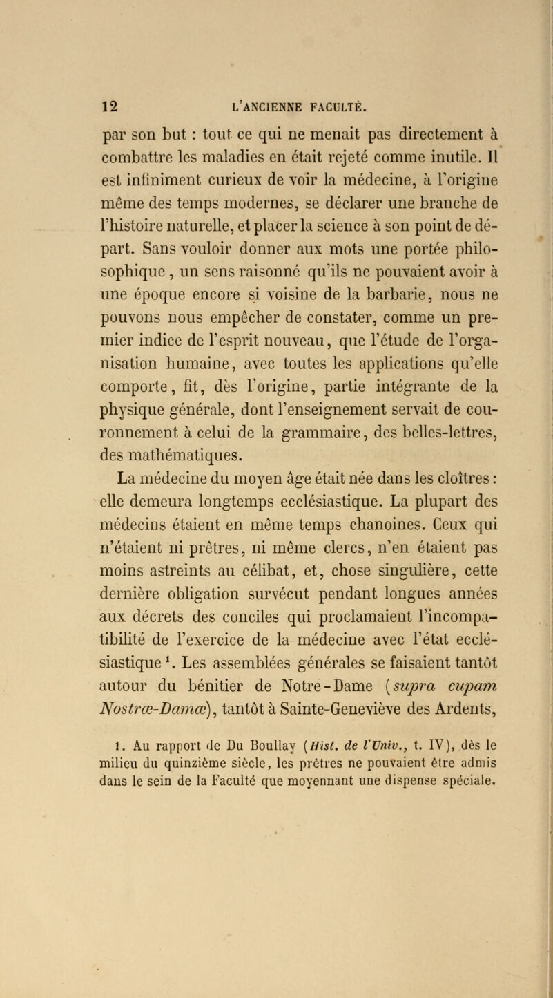 par son but : tout ce qui ne menait pas directement à combattre les maladies en était rejeté comme inutile. Il est infiniment curieux de voir la médecine, à l'origine même des temps modernes, se déclarer une branche de l'histoire naturelle, et placer la science à son point de dé- part. Sans vouloir donner aux mots une portée philo- sophique , un sens raisonné qu'ils ne pouvaient avoir à une époque encore si voisine de la barbarie, nous ne pouvons nous empêcher de constater, comme un pre- mier indice de l'esprit nouveau, que l'étude de l'orga- nisation humaine, avec toutes les applications qu'elle comporte, fît, dès l'origine, partie intégrante de la physique générale, dont l'enseignement servait de cou- ronnement à celui de la grammaire, des belles-lettres, des mathématiques. La médecine du moyen âge était née dans les cloîtres : elle demeura longtemps ecclésiastique. La plupart des médecins étaient en même temps chanoines. Ceux qui n'étaient ni prêtres, ni même clercs, n'en étaient pas moins astreints au célibat, et, chose singulière, cette dernière obligation survécut pendant longues années aux décrets des conciles qui proclamaient l'incompa- tibilité de l'exercice de la médecine avec l'état ecclé- siastique '. Les assemblées générales se faisaient tantôt autour du bénitier de Notre-Dame [supra cupam Nostrœ-Damœ), tantôt à Sainte-Geneviève des Ardents, 1. Au rapport de Du Boullay [Bist. de l'Unit., t. IV), dès le milieu du quinzième siècle, les prêtres ne pouvaient être admis dans le sein de la Faculté que moyennant une dispense spéciale.