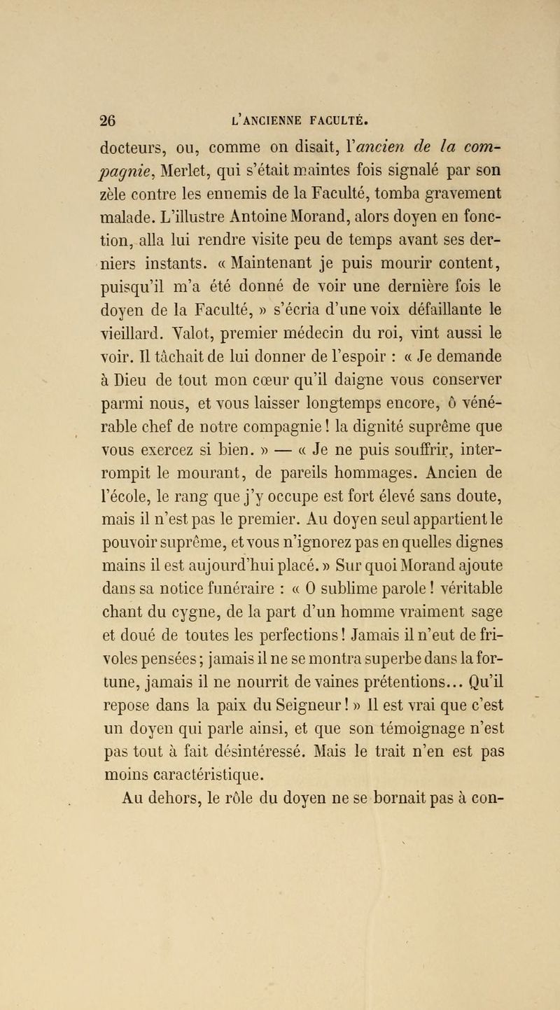 docteurs, ou, comme on disait, Yancien de la com- jmgnie, Merlet, qui s'était maintes fois signalé par son zèle contre les ennemis de la Faculté, tomba gravement malade. L'illustre Antoine Morand, alors doyen en fonc- tion, alla lui rendre visite peu de temps avant ses der- niers instants. « Maintenant je puis mourir content, puisqu'il m'a été donné de voir une dernière fois le doyen de la Faculté, » s'écria d'une voix défaillante le vieillard. Yalot, premier médecin du roi, vint aussi le voir. Il tâchait de lui donner de l'espoir : « Je demande à Dieu de tout mon cœur qu'il daigne vous conserver parmi nous, et vous laisser longtemps encore, ô véné- rable chef de notre compagnie ! la dignité suprême que vous exercez si bien. » — « Je ne puis souffrir, inter- rompit le mourant, de pareils hommages. Ancien de l'école, le rang que j'y occupe est fort élevé sans doute, mais il n'est pas le premier. Au doyen seul appartient le pouvoir suprême, et vous n'ignorez pas en quelles dignes mains il est aujourd'hui placé. » Sur quoi Morand ajoute dans sa notice funéraire : « O sublime parole ! véritable chant du cygne, de la part d'un homme vraiment sage et doué de toutes les perfections ! Jamais il n'eut de fri- voles pensées ; jamais il ne se montra superbe dans la for- tune, jamais il ne nourrit de vaines prétentions... Qu'il repose dans la paix du Seigneur ! » 11 est vrai que c'est un doyen qui parle ainsi, et que son témoignage n'est pas tout à fait désintéressé. Mais le trait n'en est pas moins caractéristique. Au dehors, le rôle du doyen ne se bornait pas à con-