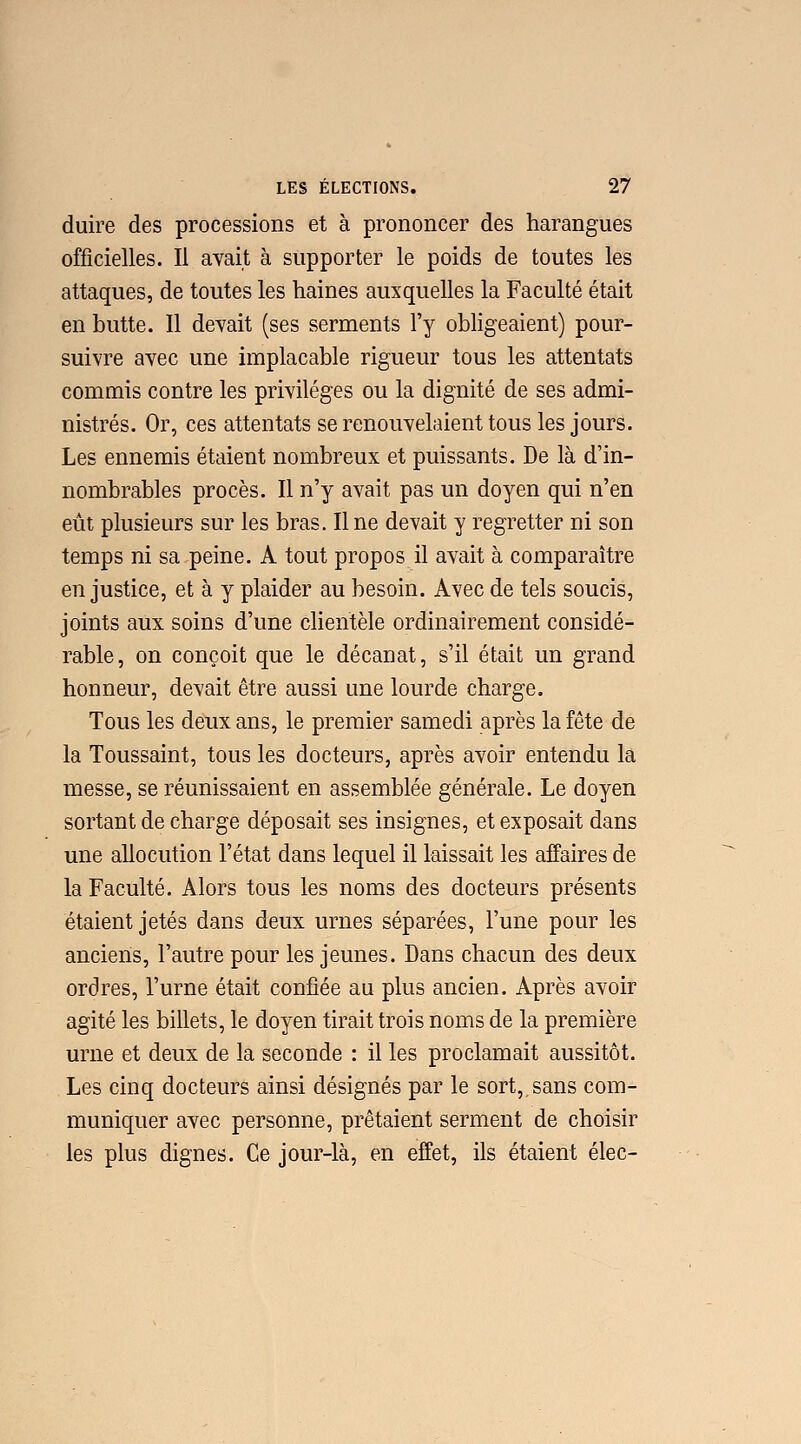 duire des processions et à prononcer des harangues officielles. Il avait à supporter le poids de toutes les attaques, de toutes les haines auxquelles la Faculté était en butte. Il devait (ses serments l'y obligeaient) pour- suivre avec une implacable rigueur tous les attentats commis contre les privilèges ou la dignité de ses admi- nistrés. Or, ces attentats se renouvelaient tous les jours. Les ennemis étaient nombreux et puissants. De là d'in- nombrables procès. Il n'y avait pas un doyen qui n'en eût plusieurs sur les bras. Il ne devait y regretter ni son temps ni sa peine. A tout propos il avait à comparaître en justice, et à y plaider au besoin. Avec de tels soucis, joints aux soins d'une clientèle ordinairement considé- rable, on conçoit que le décanat, s'il était un grand honneur, devait être aussi une lourde charge. Tous les deux ans, le premier samedi après la fête de la Toussaint, tous les docteurs, après avoir entendu la messe, se réunissaient en assemblée générale. Le doyen sortant de charge déposait ses insignes, et exposait dans une allocution l'état dans lequel il laissait les affaires de la Faculté. Alors tous les noms des docteurs présents étaient jetés dans deux urnes séparées, l'une pour les anciens, l'autre pour les jeunes. Dans chacun des deux ordres, l'urne était confiée au plus ancien. Après avoir agité les billets, le doyen tirait trois noms de la première urne et deux de la seconde : il les proclamait aussitôt. Les cinq docteurs ainsi désignés par le sort,,sans com- muniquer avec personne, prêtaient serment de choisir les plus dignes. Ce jour-là, en effet, ils étaient élec-