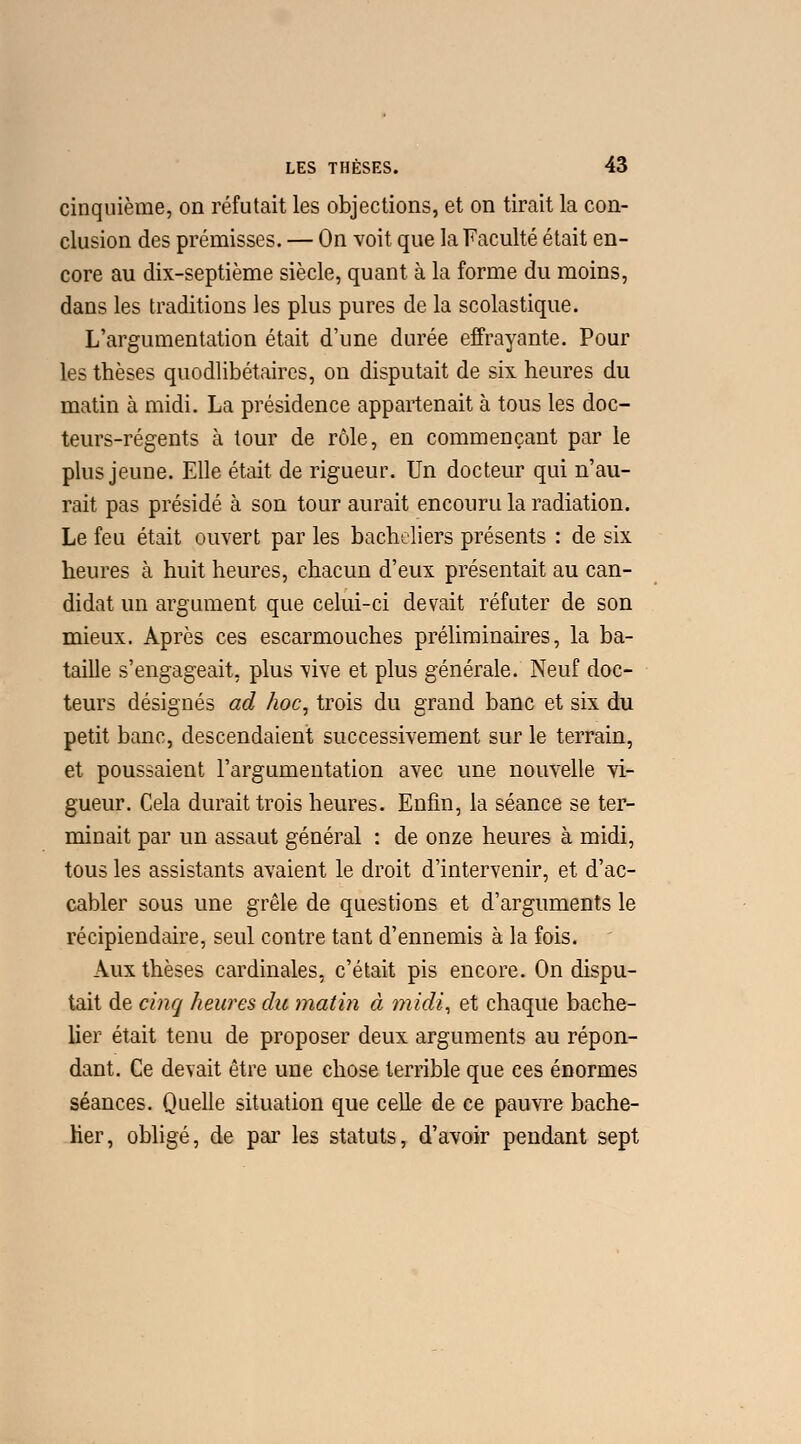 cinquième, on réfutait les objections, et on tirait la con- clusion des prémisses. — On voit que la Faculté était en- core au dix-septième siècle, quant à la forme du moins, dans les traditions les plus pures de la scolastique. L'argumentation était d'une durée effrayante. Pour les thèses quodlibétaires, on disputait de six heures du matin à midi. La présidence appartenait à tous les doc- teurs-régents à tour de rôle, en commençant par le plus jeune. Elle était de rigueur. Un docteur qui n'au- rait pas présidé à son tour aurait encouru la radiation. Le feu était ouvert par les bacheliers présents : de six heures à huit heures, chacun d'eux présentait au can- didat un argument que celui-ci devait réfuter de son mieux. Après ces escarmouches préliminaires, la ba- taille s'engageait, plus vive et plus générale. Neuf doc- teurs désignés ad hoc, trois du grand banc et six du petit banc, descendaient successivement sur le terrain, et poussaient l'argumentation avec une nouvelle vi- gueur. Cela durait trois heures. Enfin, la séance se ter- minait par un assaut général : de onze heures à midi, tous les assistants avaient le droit d'intervenir, et d'ac- cabler sous une grêle de questions et d'arguments le récipiendaire, seul contre tant d'ennemis à la fois. Aux thèses cardinales, c'était pis encore. On dispu- tait de cinq heures du matin à midi, et chaque bache- lier était tenu de proposer deux arguments au répon- dant. Ce devait être une chose terrible que ces énormes séances. Quelle situation que celle de ce pauvre bache- lier, obligé, de par les statuts, d'avoir pendant sept