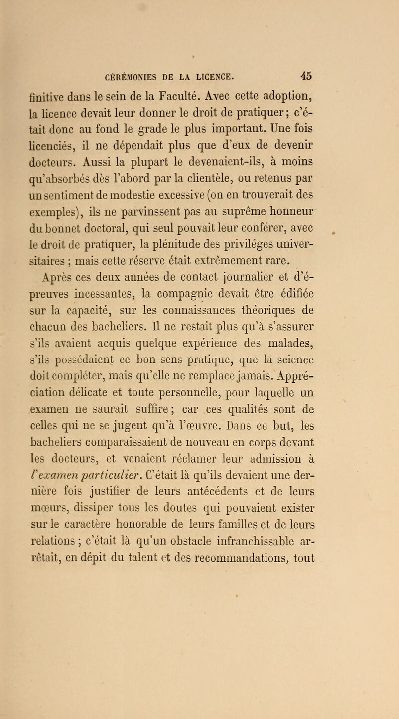 finitive dans le sein de la Faculté. Avec cette adoption, la licence devait leur donner le droit de pratiquer ; c'é- tait donc au fond le grade le plus important. Une fois licenciés, il ne dépendait plus que d'eux de devenir docteurs. Aussi la plupart le devenaient-ils, à moins qu'absorbés dès l'abord par la clientèle, ou retenus par un sentiment de modestie excessive (on en trouverait des exemples), ils ne parvinssent pas au suprême honneur du bonnet doctoral, qui seul pouvait leur conférer, avec le droit de pratiquer, la plénitude des privilèges univer- sitaires ; mais cette réserve était extrêmement rare. Après ces deux années de contact journalier et d'é- preuves incessantes, la compagnie devait être édifiée sur la capacité, sur les connaissances théoriques de chacun des bacheliers. Il ne restait plus qu'à s'assurer s'ils avaient acquis quelque expérience des malades, s'ils possédaient ce bon sens pratique, que la science doit compléter, mais qu'elle ne remplace jamais. Appré- ciation délicate et toute personnelle, pour laquelle un examen ne saurait suffire ; car ces qualités sont de celles qui ne se jugent qu'à l'œuvre. Dans ce but, les bacheliers comparaissaient de nouveau en corps devant les docteurs, et venaient réclamer leur admission à F examen particulier. C'était là qu'ils devaient une der- nière fois justifier de leurs antécédents et de leurs mœurs, dissiper tous les doutes qui pouvaient exister sur le caractère honorable de leurs familles et de leurs relations ; c'était là qu'un obstacle infranchissable ar- rêtait, en dépit du talent et des recommandations, tout
