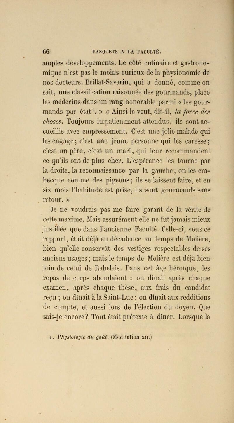 amples développements. Le côté culinaire et gastrono- mique n'est pas le moins curieux de la physionomie de nos docteurs. Brillât-Savarin, qui a donné, comme on sait, une classification raisonnée des gourmands, place les médecins dans un rang honorable parmi « les gour- mands par état.1. » « Ainsi le veut, dit-il, la force des choses. Toujours impatiemment attendus, ils sont ac- cueillis avec empressement. C'est une jolie malade qui les engage ; c'est une jeune personne qui les caresse ; c'est un père, c'est un mari, qui leur recommandent ce qu'ils ont de plus cher. L'espérance les tourne par la droite, la reconnaissance par la gauche ; on les em- becque comme des pigeons ; ils se laissent faire, et en six mois l'habitude est prise, ils sont gourmands sans retour. » Je ne voudrais pas me faire garant de la vérité de cette maxime. Mais assurément elle ne fut jamais mieux justifiée que dans l'ancienne Faculté. Celle-ci, sous ce rapport, était déjà en décadence au temps de Molière, bien qu'elle conservât des vestiges respectables de ses anciens usages; mais le temps de Molière est déjà bien loin de celui de Rabelais. Dans cet âge héroïque, les repas de corps abondaient : on dînait après chaque examen, après chaque thèse, aux frais du candidat reçu ; on dînait à la Saint-Luc ; on dînait aux redditions de compte, et aussi lors de l'élection du doyen. Que sais-je encore? Tout était prétexte à dîner. Lorsque la 1. Physiologie du goût. (Méditation xn.)