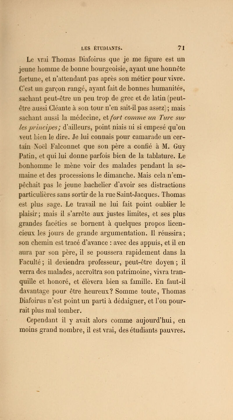 Le vrai Thomas Diafoirus que je me figure est un jeune homme de bonne bourgeoisie, ayant une honnête fortune, et n'attendant pas après son métier pour vivre. C'est un garçon rangé, ayant fait de bonnes humanités, sachant peut-être un peu trop de grec et de latin (peut- être aussi Géante à son tour n'en sait-il pas assez) ; mais sachant aussi la médecine, et fort comme un Turc sur les principes; d'ailleurs, point niais ni si empesé qu'on veut bien le dire. Je lui connais pour camarade un cer- tain Noël Falconnet que son père a confié à M. Guy Patin, et qui lui donne parfois bien de la tablature. Le bonhomme le mène voir des malades pendant la se- maine et des processions le dimanche. Mais cela n'em- pêchait pas le jeune bachelier d'avoir ses distractions particulières sans sortir de la rue Saint-Jacques. Thomas est plus sage. Le travail ne lui fait point oublier le plaisir; mais il s'arrête aux justes limites, et ses plus grandes facéties se bornent à quelques propos licen- cieux les jours de grande argumentation. Il réussira; son chemin est tracé d'avance : avec des appuis, et il en aura par son père, il se poussera rapidement dans la Faculté ; il deviendra professeur, peut-être doyen ; il verra des malades; accroîtra son patrimoine, vivra tran- quille et honoré, et élèvera bien sa famille. En faut-il davantage pour être heureux? Somme toute, Thomas Diafoirus n'est point un parti à dédaigner, et l'on pour- rait plus mal tomber. Cependant il y avait alors comme aujourd'hui, en moins grand nombre, il est vrai, des étudiants pauvres.