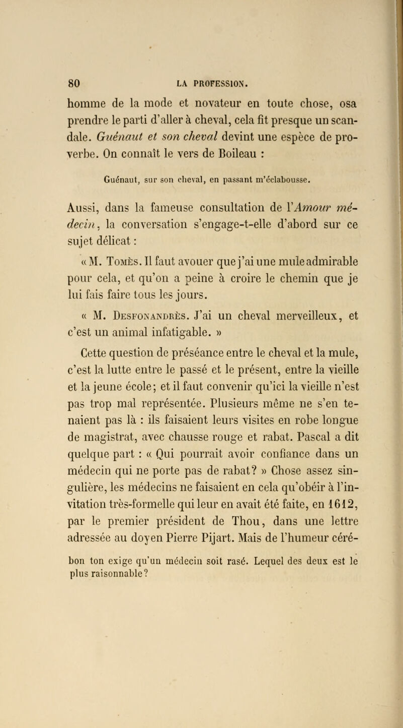 homme de la mode et novateur en toute chose, osa prendre le parti d'aller à cheval, cela fit presque un scan- dale. Gaénaut et son cheval devint une espèce de pro- verbe. On connaît le vers de Boileau : Guénaut, sur son cheval, en passant m'éclabousse. Aussi, dans la fameuse consultation de XAmour mé- decin , la conversation s'engage-t-elle d'abord sur ce sujet délicat : « M. Tomes. Il faut avouer que j'ai une mule admirable pour cela, et qu'on a peine à croire le chemin que je lui fais faire tous les jours. « M. Desfonandrès. J'ai un cheval merveilleux, et c'est un animal infatigable. » Cette question de préséance entre le cheval et la mule, c'est la lutte entre le passé et le présent, entre la vieille et la jeune école; et il faut convenir qu'ici la vieille n'est pas trop mal représentée. Plusieurs même ne s'en te- naient pas là : ils faisaient leurs visites en robe longue de magistrat, avec chausse rouge et rabat. Pascal a dit quelque part : « Qui pourrait avoir confiance dans un médecin qui ne porte pas de rabat? » Chose assez sin- gulière, les médecins ne faisaient en cela qu'obéir à l'in- vitation très-formelle qui leur en avait été faite, en 1612, par le premier président de Thou, dans une lettre adressée au doyen Pierre Pijart. Mais de l'humeur céré- bon ton exige qu'un médecin soit rasé. Lequel des deux est le plus raisonnable?