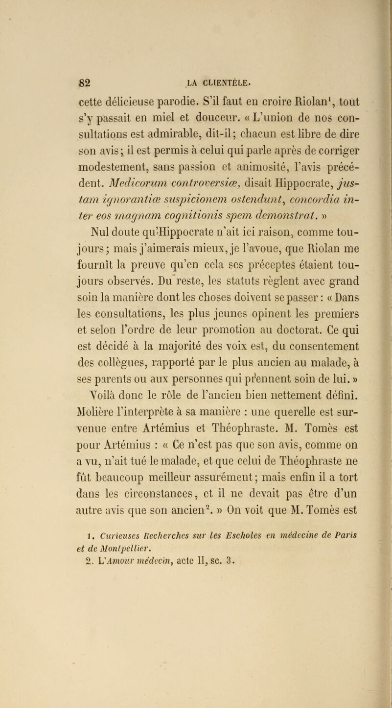 cette délicieuse parodie. S'il faut en croire Riolan1, tout s'y passait en miel et douceur. « L'union de nos con- sultations est admirable, dit-il ; chacun est libre de dire son avis; il est permis à celui qui parle après de corriger modestement, sans passion et animosité, l'avis précé- dent. Medicorum controversiœ, disait Hippocrate, jus- tam ignorantiœ suspicionem oste?idunt, concordia in- ter eos magnam cognitionis spem demonstrat. » Nul doute qu'Hippocrate n'ait ici raison, comme tou- jours; mais j'aimerais mieux, je l'avoue, que Riolan me fournît la preuve qu'en cela ses préceptes étaient tou- jours observés. Du reste, les statuts règlent avec grand soin la manière dont les choses doivent se passer : « Dans les consultations, les plus jeunes opinent les premiers et selon l'ordre de leur promotion au doctorat. Ce qui est décidé à la majorité des voix est, du consentement des collègues, rapporté par le plus ancien au malade, à ses parents ou aux personnes qui prennent soin de lui. » Voilà donc le rôle de l'ancien bien nettement défini. Molière l'interprète à sa manière : une querelle est sur- venue entre Artémius et Théophraste. M. Tomes est pour Artémius : « Ce n'est pas que son avis, comme on a vu, n'ait tué le malade, et que celui de Théophraste ne fût beaucoup meilleur assurément ; mais enfin il a tort dans les circonstances, et il ne devait pas être d'un autre avis que son ancien2. » On voit que M. Tomes est 1. Curieuses Recherches sur les Escholes en médecine de Paris et de Montpellier. 2. L'Amour médecin, acte II, se. 3.