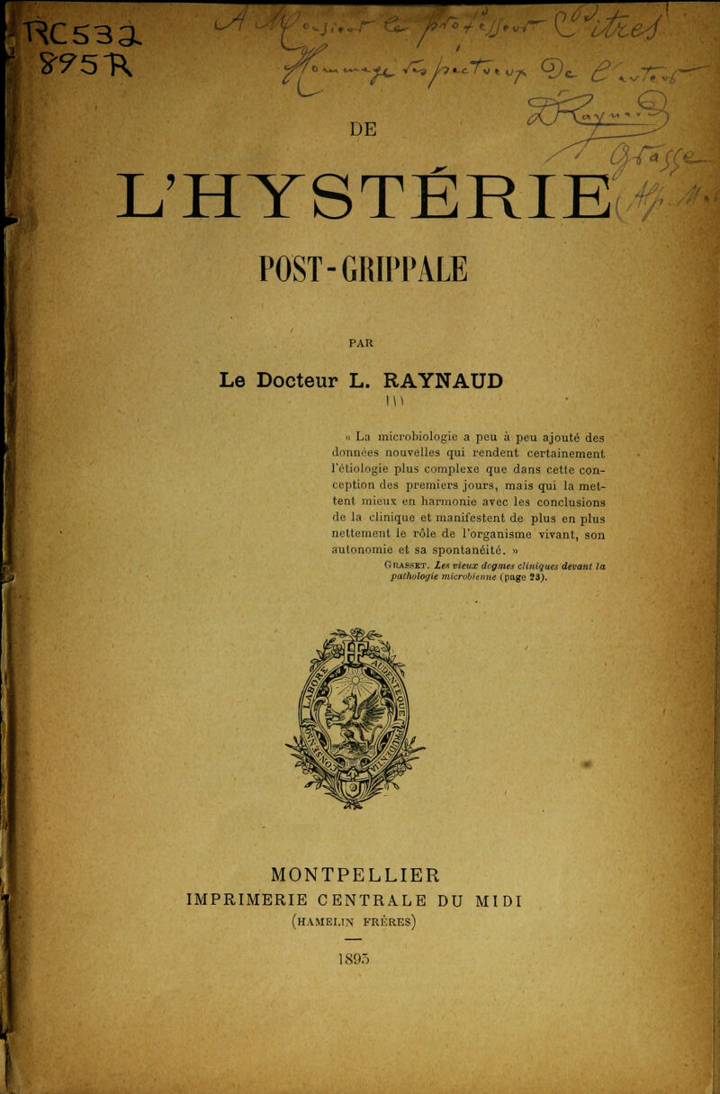 DE L'HYSTERIE POST-GRIPPALE Le Docteur L. RAYNAUD « La microbiologie a peu à peu ajouté des données nouvelles qui rendent certainement l'étiologie plus complexe que dans cette con- ception des premiers jours, mais qui la met- tent mieux en harmonie avec les conclusions de la clinique et manifestent de plus en plus nettement le rôle de l'organisme vivant, son autonomie et sa spontanéité. » Gkaspet. Les vieux dogmes cliniques devant la pathoiogie microbienne (page 23.). \ MONTPELLIER IMPRIMERIE CENTRALE DU MIDI (hamelin frères) 1895