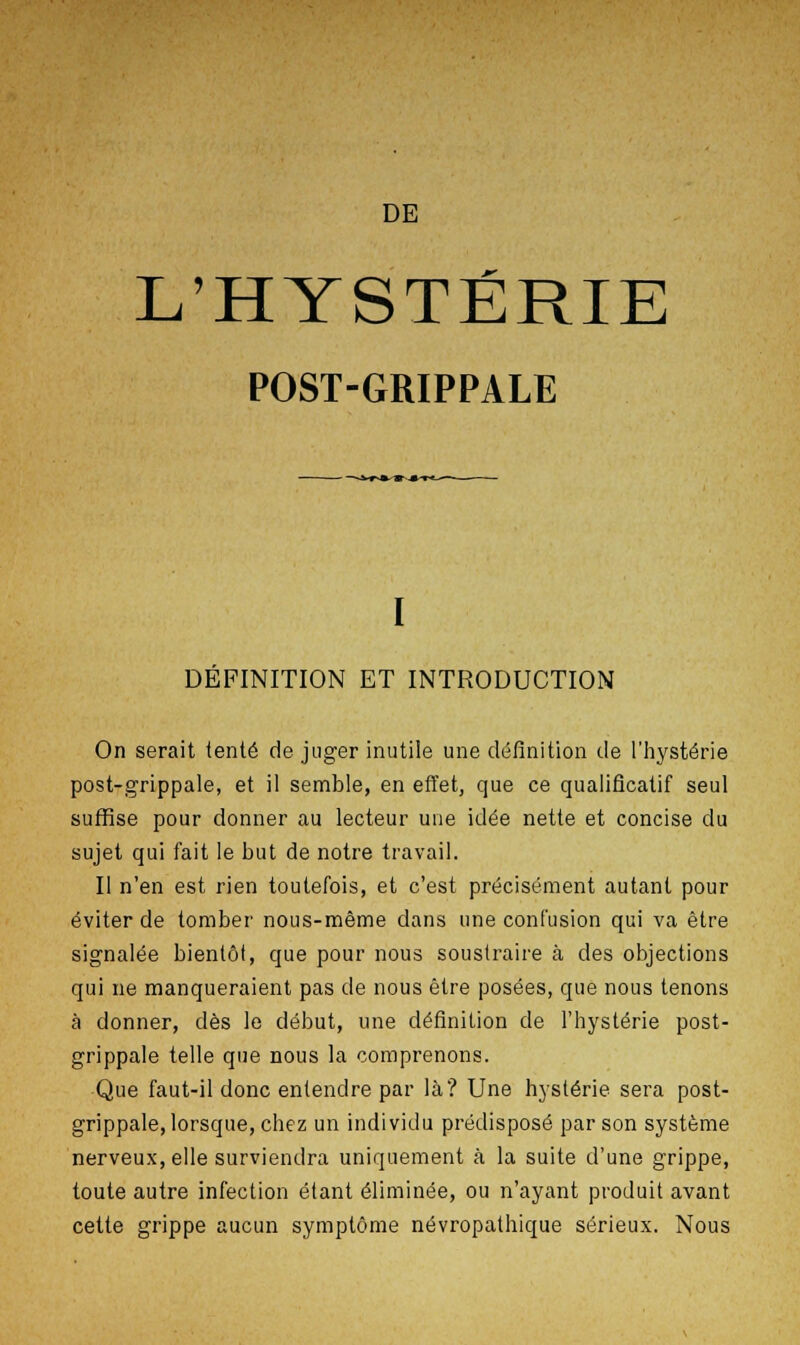 DE L'HYSTÉRIE POST-GRIPPALE DEFINITION ET INTRODUCTION On serait tenté de juger inutile une définition de l'hystérie post-grippale, et il semble, en effet, que ce qualificatif seul suffise pour donner au lecteur une idée nette et concise du sujet qui fait le but de notre travail. Il n'en est rien toutefois, et c'est précisément autant pour éviter de tomber nous-même dans une confusion qui va être signalée bientôt, que pour nous soustraire à des objections qui ne manqueraient pas de nous être posées, que nous tenons à donner, dès le début, une définition de l'hystérie post- grippale telle que nous la comprenons. Que faut-il donc entendre par là? Une hystérie sera post- grippale, lorsque, chez un individu prédisposé par son système nerveux, elle surviendra uniquement à la suite d'une grippe, toute autre infection étant éliminée, ou n'ayant produit avant cette grippe aucun symptôme névropathique sérieux. Nous